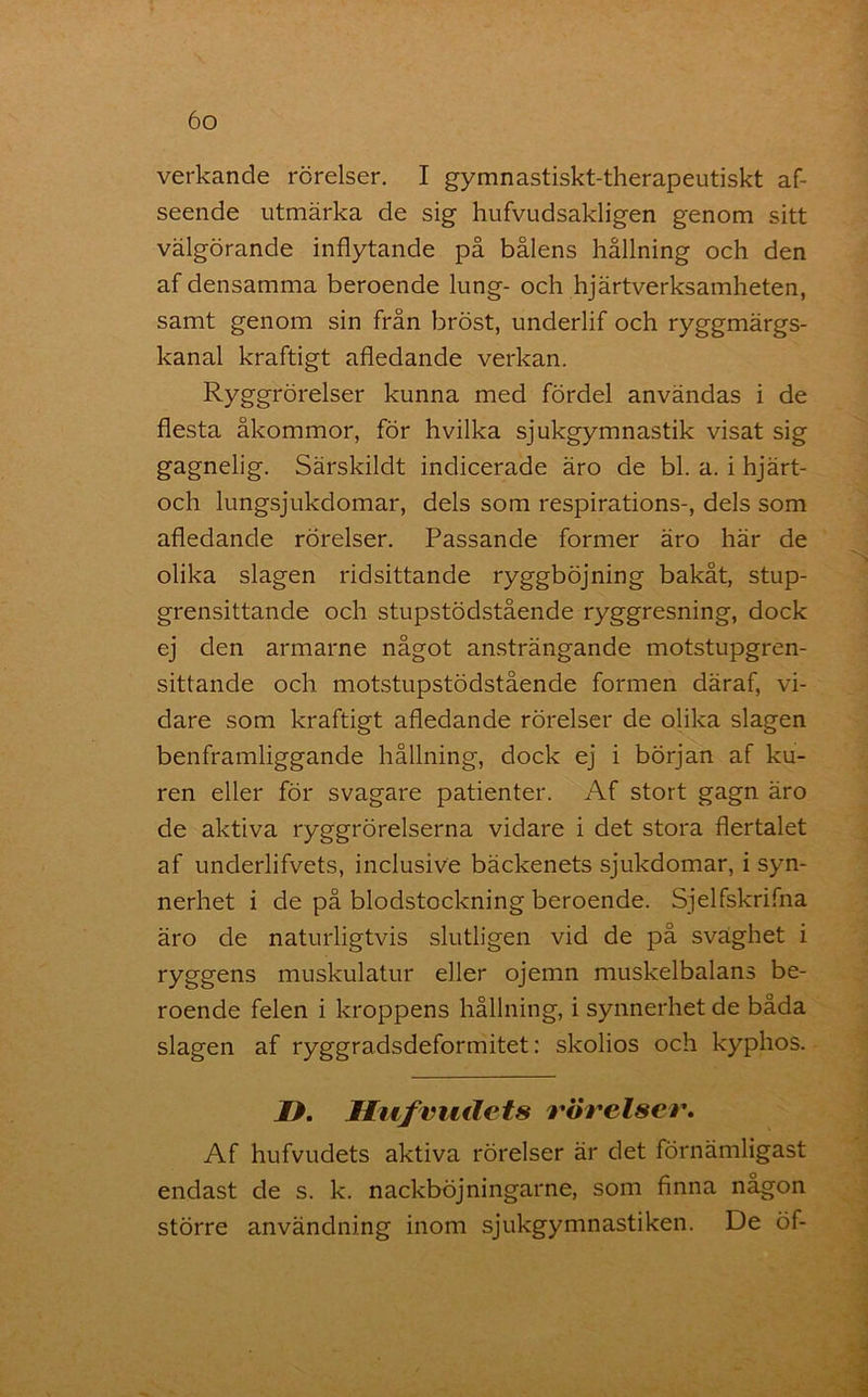 verkande rörelser. I gymnastiskt-therapeutiskt af- seende utmärka de sig hufvudsakligen genom sitt välgörande inflytande på bålens hållning och den af densamma beroende lung- och hjärtverksamheten, samt genom sin från bröst, underlif och ryggmärgs- kanal kraftigt afledande verkan. Ryggrörelser kunna med fördel användas i de flesta åkommor, för hvilka sjukgymnastik visat sig gagnelig. Särskildt indicerade äro de bl. a. i hjärt- och lungsjukdomar, dels som respirations-, dels som afledande rörelser. Passande former äro här de olika slagen ridsittande ryggböjning bakåt, stup- grensittande och stupstödstående ryggresning, dock ej den armarne något ansträngande motstupgren- sittande och motstupstödstående formen däraf, vi- dare som kraftigt afledande rörelser de olika slagen benframliggande hållning, dock ej i början af ku- ren eller för svagare patienter. Af stort gagn äro de aktiva ryggrörelserna vidare i det stora flertalet af underlifvets, inclusive bäckenets sjukdomar, i syn- nerhet i de på blodstockning beroende. Sjelfskrifna äro de naturligtvis slutligen vid de på svaghet i ryggens muskulatur eller ojemn muskelbalans be- roende felen i kroppens hållning, i synnerhet de båda slagen af ryggradsdeformitet: skolios och kyphos. D. Jltifriidets rörelser. Af hufvudets aktiva rörelser är det förnämligast endast de s. k. nackböjningarne, som finna nagon större användning inom sjukgymnastiken. De öf-