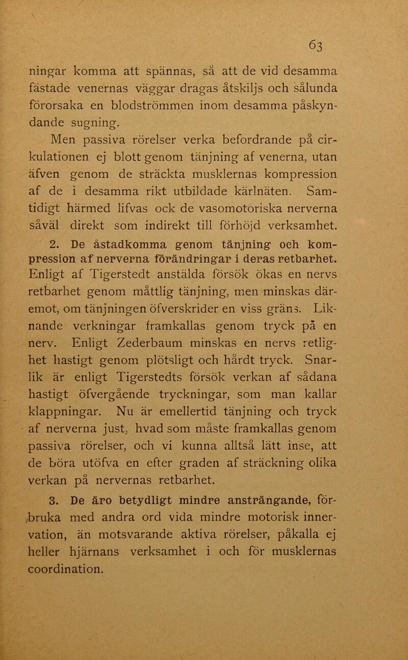 ningar komma att spännas, så att de vid desamma fastade venernas väggar dragas åtskiljs och sålunda förorsaka en blodströmmen inom desamma påskyn- dande sugning. Men passiva rörelser verka befordrande på cir- kulationen ej blott genom tänjning af venerna, utan äfven genom de sträckta musklernas kompression af de i desamma rikt utbildade kärlnäten. Sam- tidigt härmed lifvas ock de vasomotoriska nerverna såväl direkt som indirekt till förhöjd verksamhet. 2. De åstadkomma genom tänjning oeh kom- pression af nerverna förändringar i deras retbarhet. Enligt af Tigerstedt anstälda försök ökas en nervs retbarhet genom måttlig tänjning, men minskas där- emot, om tänjningen öfverskrider en viss gräns. Lik- nande verkningar framkallas genom tryck på en nerv. Enligt Zederbaum minskas en nervs retlig- het hastigt genom plötsligt och hårdt tryck. Snar- lik är enligt Tigerstedts försök verkan af sådana hastigt öfvergående tryckningar, som man kallar klappningar. Nu är emellertid tänjning och tryck af nerverna just, hvad som måste framkallas genom passiva rörelser, och vi kunna alltså lätt inse, att de böra utöfva en efter graden af sträckning olika verkan på nervernas retbarhet. 3. De äro betydligt mindre ansträngande, för- bruka med andra ord vida mindre motorisk inner- vation, än motsvarande aktiva rörelser, påkalla ej heller hjärnans verksamhet i och för musklernas coordination.