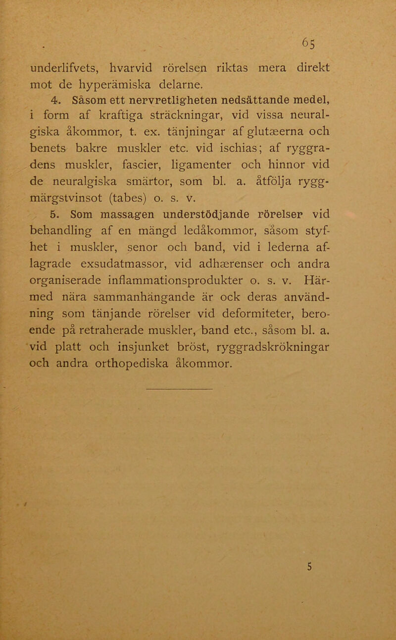 underlifvets, hvarvid rörelsen riktas mera direkt mot de hyperämiska delarne. 4. Såsom ett nervretligheten nedsättande medel, i form af kraftiga sträckningar, vid vissa neural- giska åkommor, t. ex. tänjningar af glutaeerna och benets bakre muskler etc. vid ischias; af ryggra- dens muskler, fascier, ligamenter och hinnor vid de neuralgiska smärtor, som bl. a. åtfölja rygg- märgstvinsot (tabes) o. s. v. 5. Som massagen understödjande rörelser vid behandling af en mängd ledåkommor, såsom styf- het i muskler, senor och band, vid i lederna af- lagrade exsudatmassor, vid adhaerenser och andra organiserade inflammationsprodukter o. s. v. Här- med nära sammanhängande är ock deras använd- ning som tänjande rörelser vid deformiteter, bero- ende på retraherade muskler, band etc., såsom bl. a. vid platt och insjunket bröst, ryggradskrökningar och andra orthopediska åkommor. / 5