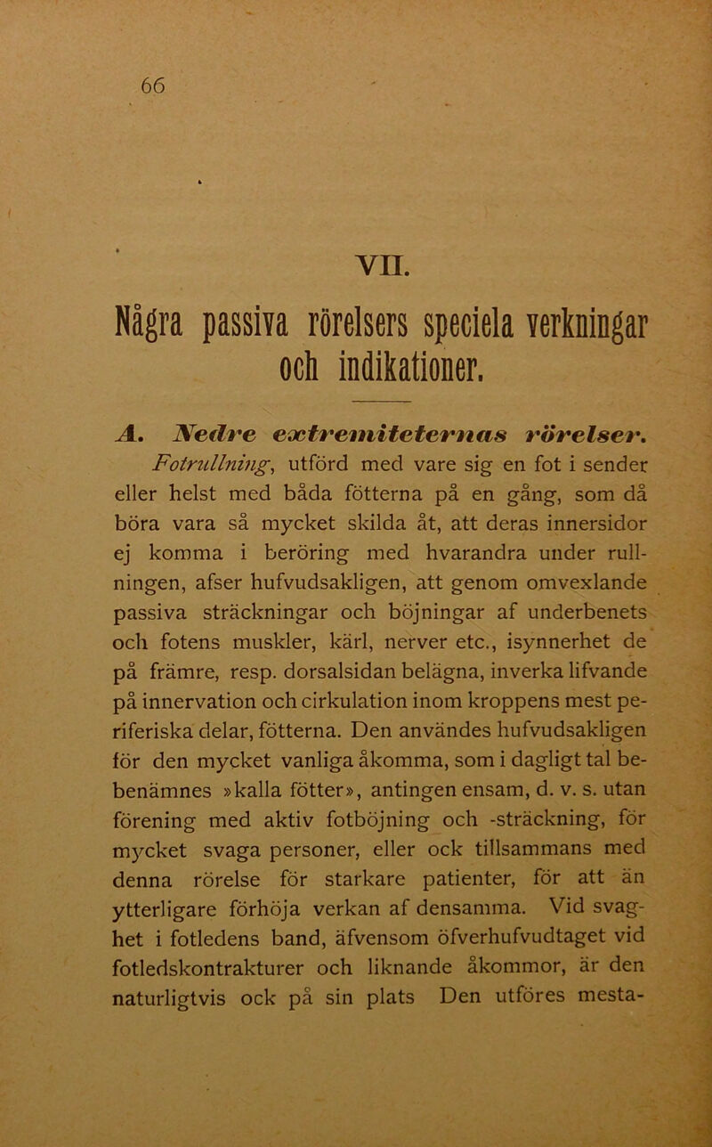 VII Några passiva rörelsers speciela verkningar A. Nedre evctremiteternas rörelser. Fotrullning, utförd med vare sig en fot i sender eller helst med båda fotterna på en gång, som då böra vara så mycket skilda åt, att deras innersidor ej komma i beröring med hvarandra under rull- ningen, afser hufvudsakligen, att genom omvexlande passiva sträckningar och böjningar af underbenets och fotens muskler, kärl, nerver etc., isynnerhet de på främre, resp. dorsalsidan belägna, inverka lifvande på innervation och cirkulation inom kroppens mest pe- riferiska delar, fotterna. Den användes hufvudsakligen för den mycket vanliga åkomma, som i dagligt tal be- benämnes »kalla fötter», antingen ensam, d. v. s. utan förening med aktiv fotböjning och -sträckning, för mycket svaga personer, eller ock tillsammans med denna rörelse för starkare patienter, för att än ytterligare förhöja verkan af densamma. Vid svag- het i fotledens band, äfvensom öfverhufvudtaget vid fotledskontrakturer och liknande åkommor, är den naturligtvis ock på sin plats Den utföres mesta-