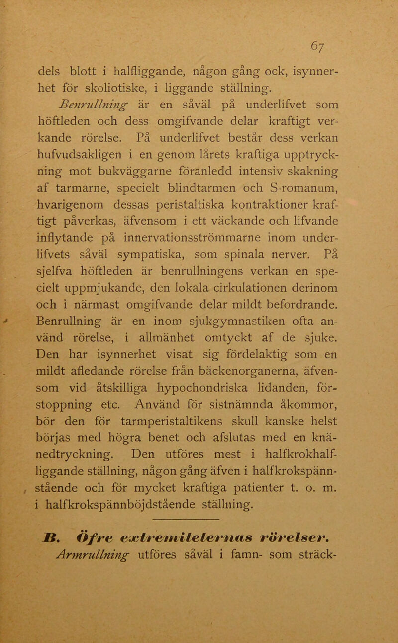 6/ dels blott i halfliggande, någon gång ock, isynner- het för skoliotiske, i liggande ställning. Benrullning är en såväl på underlifvet som höftleden och dess omgifvande delar kraftigt ver- kande rörelse. På underlifvet består dess verkan hufvudsakligen i en genom lårets kraftiga upptryck- ning mot bukväggarne föranledd intensiv skakning af tarmarne, specielt blindtarmen och S-romanum, hvarigenom dessas peristaltiska kontraktioner kraf- tigt påverkas, äfvensom i ett väckande och lifvande inflytande på innervationsströmmarne inom under- lifvets såväl sympatiska, som spinala nerver. På sjelfva höftleden är benrullningens verkan en spe- cielt uppmjukande, den lokala cirkulationen derinom och i närmast omgifvande delar mildt befordrande. Benrullning är en inom sjukgymnastiken ofta an- vänd rörelse, i allmänhet omtyckt af de sjuke. Den har isynnerhet visat sig fördelaktig som en mildt afledande rörelse från bäckenorganerna, äfven- som vid åtskilliga hypochondriska lidanden, för- stoppning etc. Använd för sistnämnda åkommor, bör den för tarmperistaltikens skull kanske helst börjas med högra benet och afslutas med en knä- nedtryckning. Den utföres mest i halfkrokhalf- liggande ställning, någon gång äfven i halfkrokspänn- stående och för mycket kraftiga patienter t. o. m. i halfkrokspännböjdstående ställning. IS. Öfre eoctremitetemas rörelser. Armrullning utföres såväl i famn- som sträck-