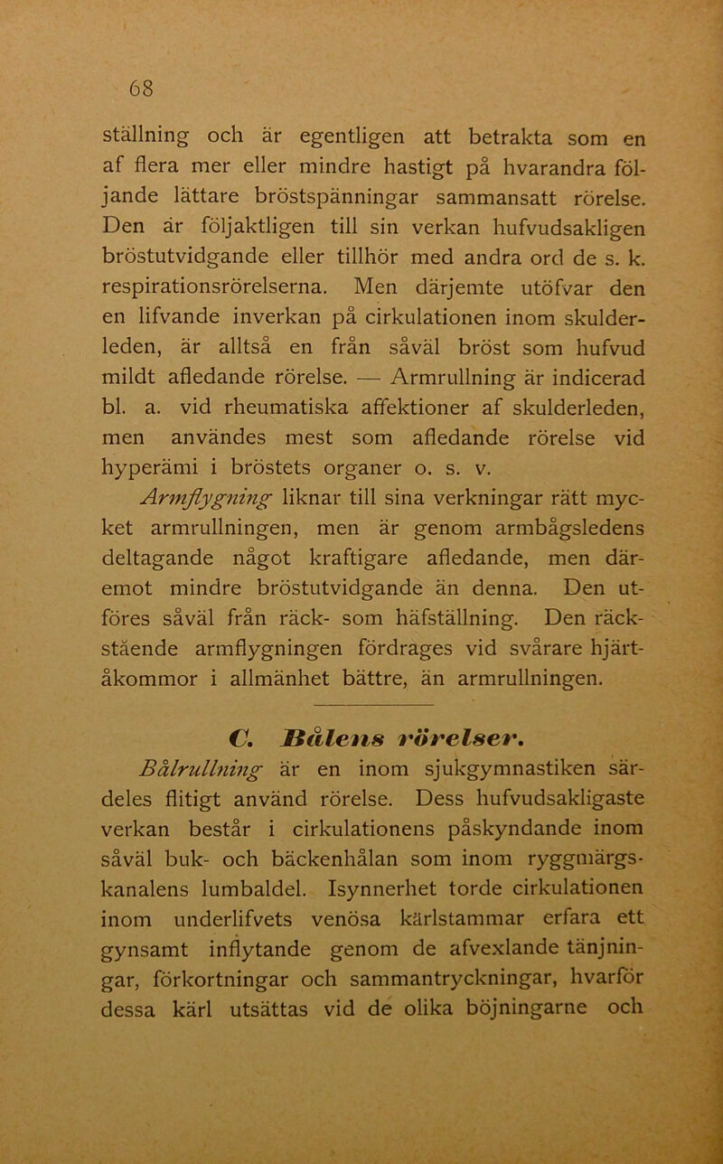 ställning och är egentligen att betrakta som en af flera mer eller mindre hastigt på hvarandra föl- jande lättare bröstspänningar sammansatt rörelse. Den är följaktligen till sin verkan hufvudsakligen bröstutvidgande eller tillhör med andra ord de s. k. respirationsrörelserna. Men därjemte utöfvar den en lifvande inverkan på cirkulationen inom skulder- leden, är alltså en från såväl bröst som hufvud mildt afledande rörelse. — Armrullning är indicerad bl. a. vid rheumatiska aflektioner af skulderleden, men användes mest som afledande rörelse vid hyperämi i bröstets organer o. s. v. Ar inflygning liknar till sina verkningar rätt myc- ket armrullningen, men är genom armbågsledens deltagande något kraftigare afledande, men där- emot mindre bröstutvidgande än denna. Den ut- föres såväl från räck- som häfställning. Den räck- stäende armflygningen fördrages vid svårare hjärt- åkommor i allmänhet bättre, än armrullningen. C. Hålens varelser. Bålrullning är en inom sjukgymnastiken sär- deles flitigt använd rörelse. Dess hufvudsakligaste verkan består i cirkulationens påskyndande inom såväl buk- och bäckenhålan som inom ryggmärgs- kanalens lumbaldel. Isynnerhet torde cirkulationen inom underlifvets venösa kärlstammar erfara ett gynsamt inflytande genom de afvexlande tänjnin- gar, förkortningar och sammantryckningar, hvarför dessa kärl utsättas vid de olika böjningarne och