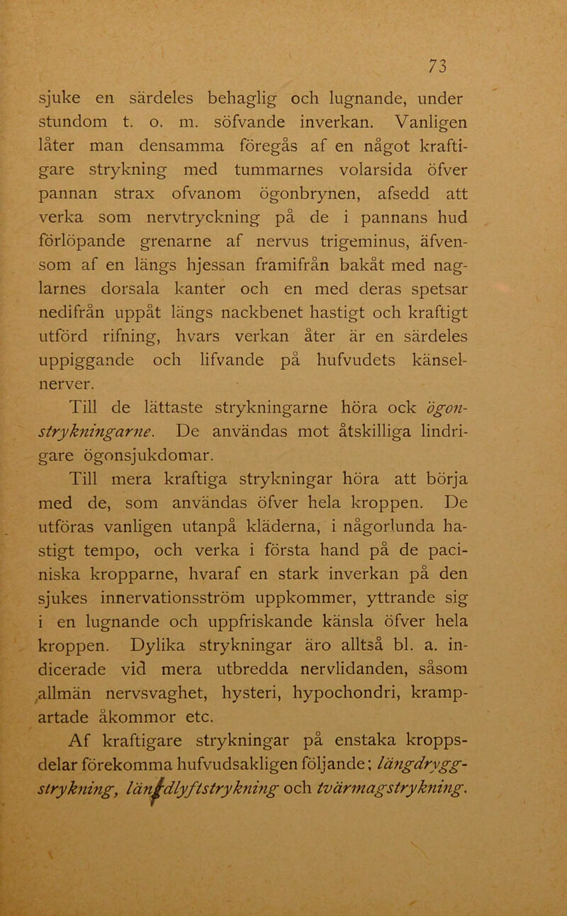 sjuke en särdeles behaglig och lugnande, under stundom t. o. m. söfvande inverkan. Vanligen låter man densamma föregås af en något krafti- gare strykning med tummarnes volarsida öfver pannan strax ofvanom ögonbrynen, afsedd att verka som nervtryckning på de i pannans hud förlöpande grenarne af nervus trigeminus, äfven- som af en längs hjessan framifrån bakåt med nag- larnes dorsala kanter och en med deras spetsar nedifrån uppåt längs nackbenet hastigt och kraftigt utförd rifning, hvars verkan åter är en särdeles uppiggande och lifvande på hufvudets känsel- nerver. Till de lättaste strykningarne höra ock ögon- strykningarne. De användas mot åtskilliga lindri- gare ögonsjukdomar. Till mera kraftiga strykningar höra att börja med de, som användas öfver hela kroppen. De utföras vanligen utanpå kläderna, i någorlunda ha- stigt tempo, och verka i första hand på de paci- niska kropparne, hvaraf en stark inverkan på den sjukes innervationsström uppkommer, yttrande sig i en lugnande och uppfriskande känsla öfver hela kroppen. Dylika strykningar äro alltså bl. a. in- dicerade vid mera utbredda nervlidanden, såsom .allmän nervsvaghet, hysteri, hypochondri, kramp- artade åkommor etc. Af kraftigare strykningar på enstaka kropps- delar förekommahufvudsakligenföljande; längdrygg- strykning, län&dlyfIstrykning och tvärmagstrykning.