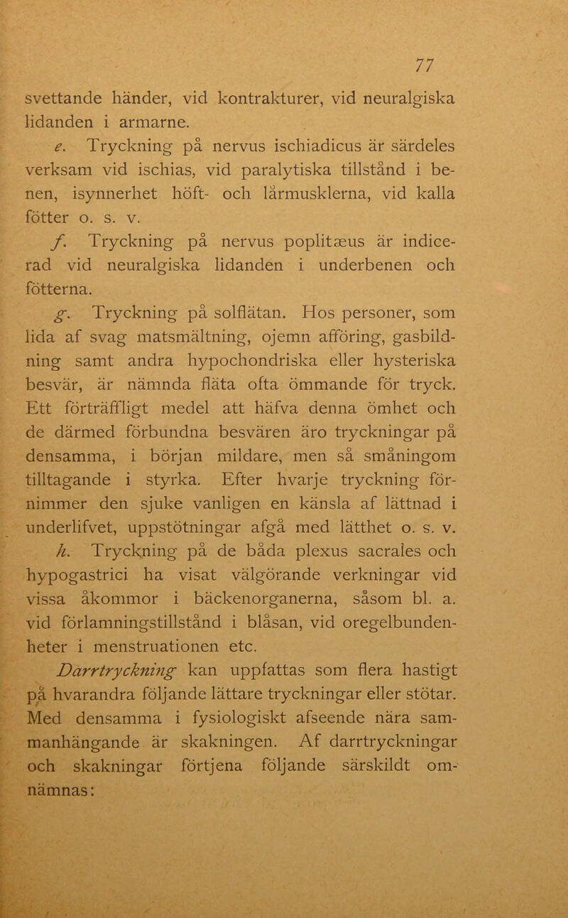 svettande händer, vid kontrakturer, vid neuralgiska lidanden i armarne. e. Tryckning på nervus ischiadicus är särdeles verksam vid ischias, vid paralytiska tillstånd i be- nen, isynnerhet höft- och lårmusklerna, vid kalla fötter o. s. v. f. Tryckning på nervus poplitseus är indice- rad vid neuralgiska lidanden i underbenen och fotterna. g. Tryckning på solflätan. Hos personer, som lida af svag matsmältning, ojemn afföring, gasbild- ning samt andra hypochondriska eller hysteriska besvär, är nämnda fläta ofta ömmande för tryck. Ett förträffligt medel att häfva denna ömhet och de därmed förbundna besvären äro tryckningar på densamma, i början mildare, men så småningom tilltagande i styrka. Efter hvarje tryckning för- nimmer den sjuke vanligen en känsla af lättnad i underlifvet, uppstötningar afgå med lätthet o. s. v. h. Tryckning på de båda plexus sacrales och hypogastrici ha visat välgörande verkningar vid vissa åkommor i bäckenorganerna, såsom bl. a. vid förlamningstillstånd i blåsan, vid oregelbunden- heter i menstruationen etc. Darrtryckning kan uppfattas som flera hastigt på hvarandra följande lättare tryckningar eller stötar. Med densamma i fysiologiskt afseende nära sam- manhängande är skakningen. Af darrtryckningar och skakningar förtjena följande särskildt om- nämnas: