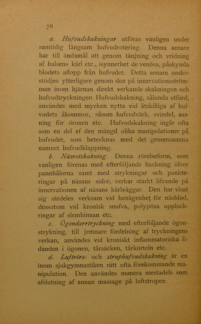 a. Hufvudskakningar utföras vanligen under samtidig långsam hufvudrotering. Denna senare har till ändamål att genom tänjning och vridning af halsens kärl etc., isynnerhet de venösa, påskynda blodets aflopp från hufvudet. Detta senare under- stödjes ytterligare genom den på innervationsström- men inom hjärnan direkt verkande skakningen och hufvudtryckningen. Hufvudskakning, sålunda utförd, användes med mycken nytta vid åtskilliga af huf- vudets åkommor, såsom hufvudvärk, svindel, sus- ning för' öronen etc. Hufvudskakning ingår ofta som en del af den mängd olika manipulationer på hufvudet, som betecknas med det gemensamma namnet hufvudklappning. b. Näsrotskakning. Denna rörelseform, som vanligen förenas med efterföljande hackning öfver pannhålorna samt med strykningar och punkte- ringar på näsans sidor, verkar starkt lifvande på innervationen af näsans kärlväggar. Den har visat sig särdeles verksam vid benägenhet för näsblod, dessutom vid kronisk snufva, polypösa uppluck- ringar af slemhinnan etc. c. Ögondarrtryckning med efterföljande ögon- strykning, till jemnare fördelning af tryckningens verkan, användes vid kroniskt inflammatoriska li- danden i ögonen, tårsäcken, tårkörteln etc. d. Luftrörs- och struphufvudskakning är en inom sjukgymnastiken rätt ofta förekommande ma- nipulation. Den användes numera mestadels som afslutning af annan massage på luftstrupen.