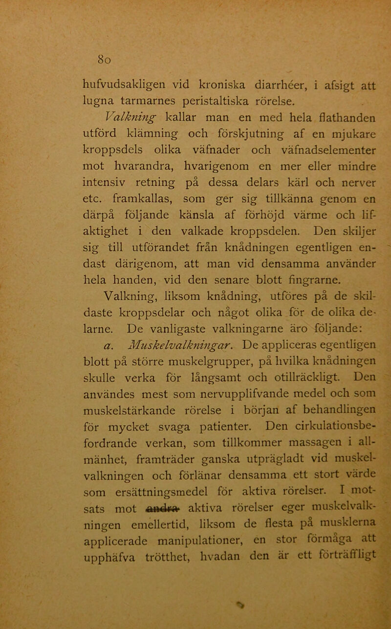 hufvudsakligen vid kroniska diarrhéer, i afsigt att lugna tarmarnes peristaltiska rörelse. Valkning kallar man en med hela flathanden utförd klämning och förskjutning af en mjukare kroppsdels olika väfnader och väfnadselementer mot hvarandra, hvarigenom en mer eller mindre intensiv retning på dessa delars kärl och nerver etc. framkallas, som ger sig tillkänna genom en därpå följande känsla af förhöjd värme och lif- aktighet i den valkade kroppsdelen. Den skiljer sig till utförandet från knådningen egentligen en- dast därigenom, att man vid densamma använder hela handen, vid den senare blott fingrarne. Valkning, liksom knådning, utföres på de skil- daste kroppsdelar och något olika för de olika de- larne. De vanligaste valkningarne äro följande: a. Miiskelvalkningar. De appliceras egentligen blott på större muskelgrupper, på livilka knådningen skulle verka för långsamt och otillräckligt. Den användes mest som nervupplifvande medel och som muskelstärkande rörelse i början af behandlingen för mycket svaga patienter. Den cirkulationsbe- fordrande verkan, som tillkommer massagen i all- mänhet, framträder ganska utprägladt vid muskel- valkningen och förlänar densamma ett stort värde som ersättningsmedel för aktiva rörelser. I mot- sats mot aktiva rörelser eger muskelvalk- ningen emellertid, liksom de flesta pa musklerna applicerade manipulationer, en stor förmaga att upphäfva trötthet, hvadan den är ett förträftligt