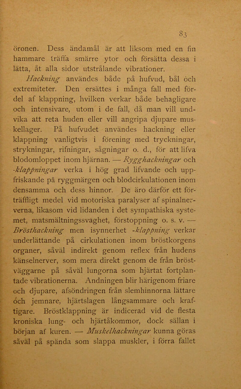 öronen. Dess ändamål är att liksom med en fin hammare trätta smärre ytor och försätta dessa i lätta, åt alla sidor utstrålande vibrationer. Hackning användes både på hufvud, bål och extremiteter. Den ersättes i många fall med för- del af klappning, hvilken verkar både behagligare och intensivare, utom i de fall, då man vill und- vika att reta huden eller vill angripa djupare mus- kellager. På hufvudet användes hackning eller klappning vanligtvis i förening med tryckningar, strykningar, rifningar, sågningar o. d., för att lifva blodomloppet inom hjärnan. — Rygghackningar och -klappningar verka i hög grad lifvande och upp- friskande på ryggmärgen och blodcirkulationen inom densamma och dess hinnor. De äro därför ett för- träffligt medel vid motoriska paralyser af spinalner- verna, likasom vid lidanden i det sympathiska syste- met, matsmältningssvaghet, förstoppning o. s. v. — Brösthackiiing men isynnerhet -klappning verkar underlättande på cirkulationen inom bröstkorgens organer, såväl indirekt genom reflex från hudens känselnerver, som mera direkt genom de från bröst- väggarne på såväl lungorna som hjärtat fortplan- tade vibrationerna. Andningen blir härigenom friare och djupare, afsöndringen från slemhinnorna lättare och jemnare, hjärtslagen långsammare och kraf- tigare. Bröstklappning är indicerad vid de flesta kroniska lung- och hjärtåkommor, dock sällan i början af kuren. — Muskelhackningar kunna göras såväl på spända som slappa muskler, i förra fallet