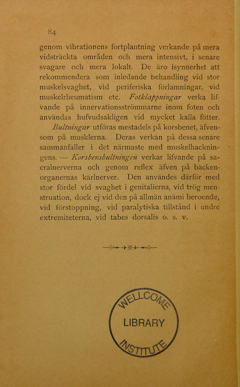 genom vibrationens fortplantning verkande på mera vidsträckta områden och mera intensivt, i senare svagare och mera lokalt. De äro isynnerhet att rekommendera som inledande behandling vid stor muskelsvaghet, vid periferiska förlamningar, vid muskelrheumatism etc. Fotklappningar verka lif- vande på innervationsströmmarne inom foten och användas hufvudsakligen vid mycket kalla fötter. Bultningar utföras mestadels på korsbenet, äfven- som på musklerna. Deras verkan på dessa senare sammanfaller i det närmaste med muskelhacknin- gens. — Korsbensbultningen verkar lifvande på sa- cralnerverna och genom reflex äfven på bäcken- orgranernas kärlnerver. Den användes därför med stor fördel vid svaghet i genitalierna, vid trög men- struation, dock ej vid den på allmän anämi beroende, vid förstoppning, vid paralytiska tillstånd i undre extremiteterna, vid tabes dorsalis o. s. v.