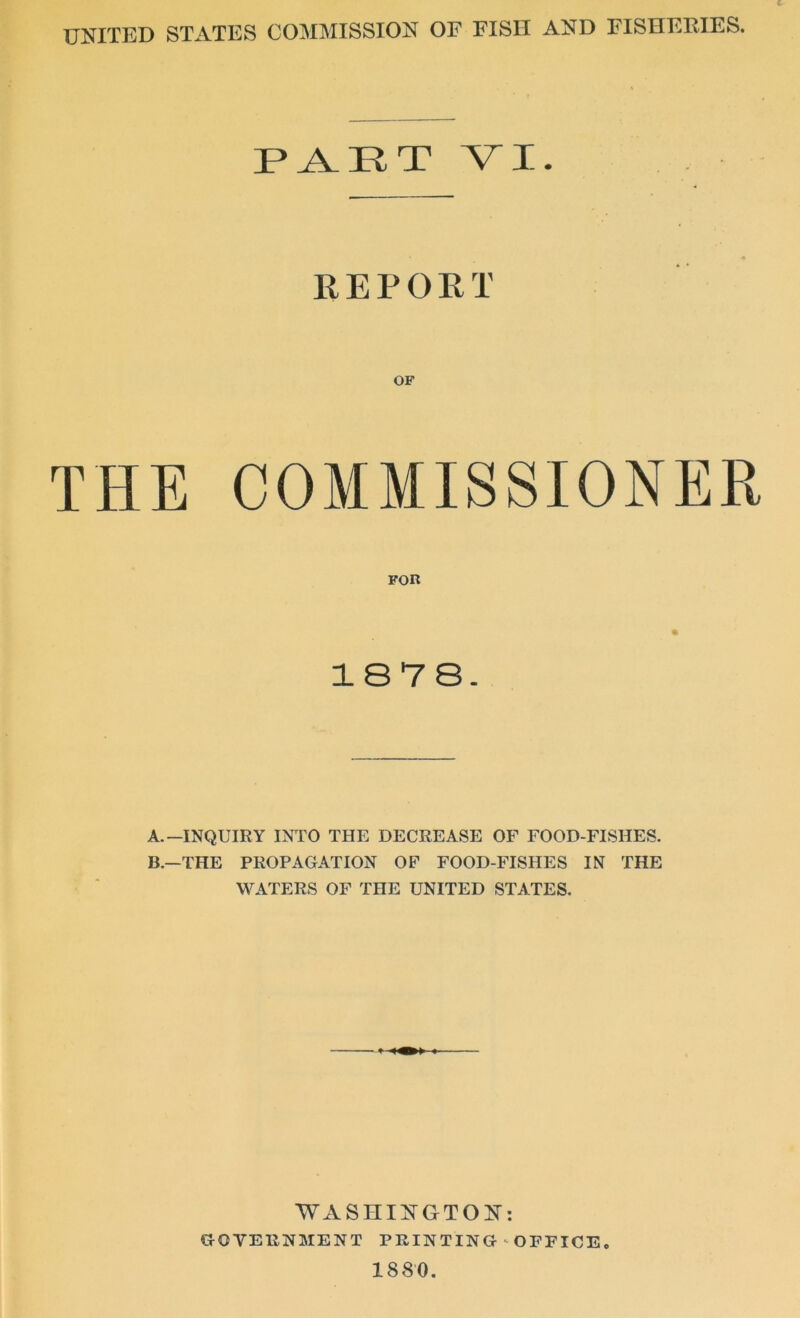 UNITED STATES COMMISSION OF FISH AND FISHERIES. PAET VI. REPORT THE COMMISSIONER FOR 1878. A. —INQUIRY INTO THE DECREASE OF FOOD-FISHES. B. —THE PROPAGATION OF FOOD-FISHES IN THE WATERS OF THE UNITED STATES. WASHINGTON: GOVERNMENT PRINTING-OFFICE 1880.