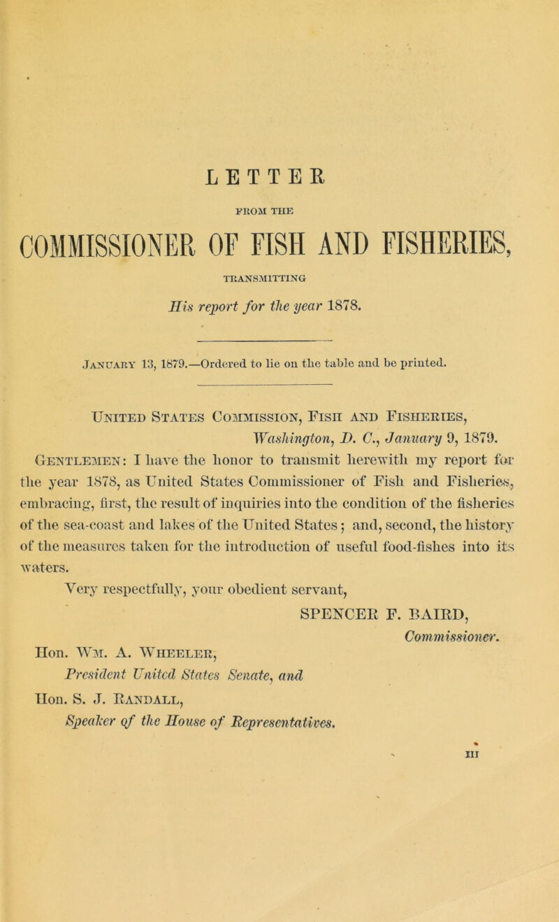 LETTER FROM TIIE TRANSMITTING His report for the year 1878. January 13, 1879.—Ordered to lie on tlie table and be printed. United States Commission, Fisn and Fisheries, Washington, 1). C., January 9, 1879. Gentlemen: I liave the honor to transmit herewith my report for the year 1878, as United States Commissioner of Fish and Fisheries, embracing, first, the result of inquiries into the condition of the fisheries of the sea-coast and lakes of the United States $ and, second, the history of the measures taken for the introduction of useful food-fishes into its waters. Very respectfully, your obedient servant, SPENCER F. BAIRD, Commissioner. Hon. Wm. A. Wheeler, President United States Senate, and TIon. S. J. Randall, Speaker qf the House of Representatives.