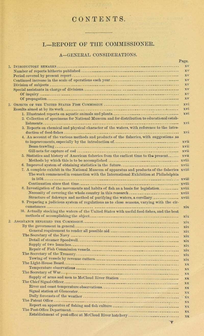 CONTENTS. I.—REPORT OF THE COMMISSIONER. A—GENERAL CONSIDERATIONS. Page. 1. Introductory remarks xr Number of reports hitherto published xv Period covered by present report xv Continued increase in the scale of operations each year xv Division of subjects xv Special assistants in charge of divisions xv Of inquiry xv Of propagation xv 2. Objects of the United States Fish Commission xvi Results aimed at by its work v xvi 1. Dlustrated reports on aquatic animals and plants xvi 2. Collection of specimens for National Museum and for distribution to educational estab- lishments xvi 3. Reports on chemical and physical character of the waters, with reference to the intro- duction of food-fishes xvi 4. An account of the various methods and products of the fisheries, with suggestions as to improvements, especially by the introduction of xvii Beam-trawling xvii Gill-nets for capture of cod xvii 5. Statistics and history of American fisheries from the earliest time to the present xvii Methods by which this is to be accomplished xviii 6. Improved system of obtaining statistics in the future xviii 7. A complete exhibit in the National Museum of apparatus and products of the fisheries xviii The work commenced in connection with the International Exhibition at Philadelphia in 1876 xviii Continuation since that time xviii 8. Investigation of the movements and habits of fish as a basis for legislation xviii Necessity of covering the whole country in this research xviii Structure of fishways and method of purifying the waters, a corollary xviii 9. Preparing a judicious system of regulations as to close seasons, varying with the cir- cumstances xix 10. Actually stocking the waters of the United States with useful food-fishes, and tho best methods of accomplishing the object xix 3. Assistance rendered the Commission xix By the government in general xix General requirement to render all possible aid xix The Secretary of the Navy xix Detail of steamer Speedwell xix Supply of two launches xix Repair of Fish Commission vessels xix The Secretary of the Treasury xix Towing of vessels by revenue cutters xix The Light-House Board XK Temperature observations xx The Secretary of War. .. ^ xx Supply of arms and men to McCloud River Station xx Tho Chief Signal-Officer XK River and coast temperature observations xx Signal station at Gloucester xx Daily forecasts of the weather xx The Patent Office xx Report on apparatus of fishing and fish culture xx The Post-Office Department xx Establishment oi post-office at McCloud River hatchery xx y