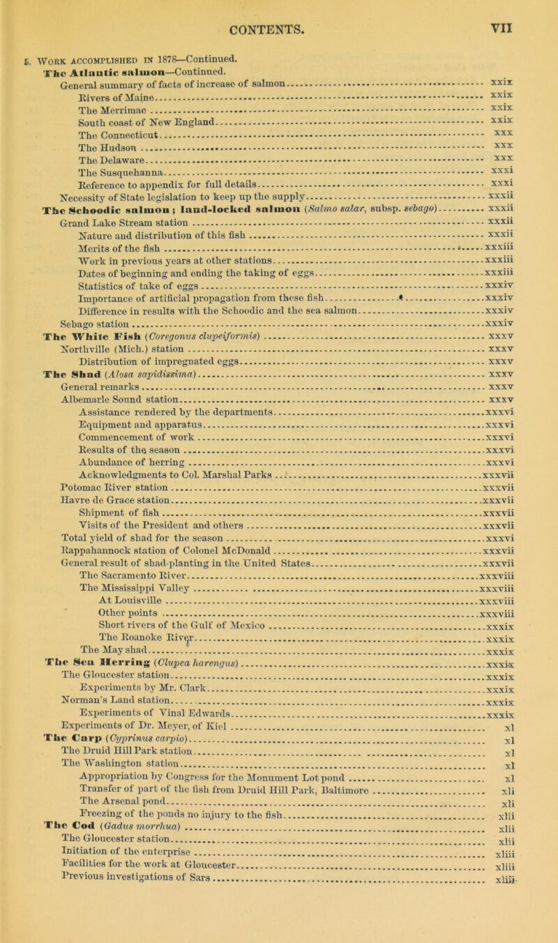 S. Work accomplished m 1878—Continued. S'he Atlantic salmon—Continued. General summary of facts of increase of salmon - xxix Rivers of Maine - xxix The Merrimac xxix South coast of New England xxix The Connecticut xxx The Hudson xxx The Delaware - xxx The Susquehanna xxxi Reference to appendix for full details xxxi Necessity of State legislation to keep up the supply xxxii The Schoodic salmon; land-locked salmon (Salmo ealar, subsp. sebago) xxxii Grand Lake Stream station xxxii Nature and distribution of this fish xxxii Merits of the fish * xxxiii Work in previous years at other stations xxxiii Dates of beginning and ending the taking of eggs xxxiii Statistics of take of eggs xxxiv Importance of artificial propagation from these fish < xxxiv Difference in results with the Schoodic and the sea salmon xxxiv Sebago station xxxiv The While Fish (Coregonus clupeiformis) xxxv Northville (Mich.) station xxxv Distribution of impregnated eggs xxxv The Shad (Alosa sapidissima) xxxv General remarks xxxv Albemarle Sound station xxxv Assistance rendered by the departments xxxvi Equipment and apparatus xxxvi Commencement of work xxxvi Results of the season xxxvi Abundance of herring xxxvi Acknowledgments to Col. Marshal Parks xxxvii Potomac River station xxxvii Havre de Grace station xxxvii Shipment of fish xxxvii Visits of the President and others xxxvii Total yield of shad for the season xxxvi Rappahannock station of Colonel McDonald xxxvii General result of shad-planting in the United States xxxvii The Sacramento River xxxviii The Mississippi Valley xxxviii At Louisville xxxviii Other points xxxviii Short rivers of the Gulf of Mexico xxxix The Roanoke Rive^r .xxxix The May shad xxxix The Sea flierring (Clupea harengus) xxxi-x The Gloucester station xxxix Experiments by Mr. Clark xxxix Norman’s Land station xxxix Experiments of Vinal Edwards xxxix Experiments of Dr. Meyer, of Kiel xl The Carp (Cyprinus carpio) xi The Druid Hill Park station The Washington station X1 Appropriation by Congress for the Monument Lot pond xl Transfer of part of the fish from Druid Hill Park, Baltimore xli The Arsenal pond x)j Freezing of the ponds no injury to the fish xlii The Cod (Gadus morrhua) xj^ The Gloucester station xjsj Initiation of tho enterprise x]jji Facilities for the work at Gloucester x]iii Previous investigations of Sars xlRj.