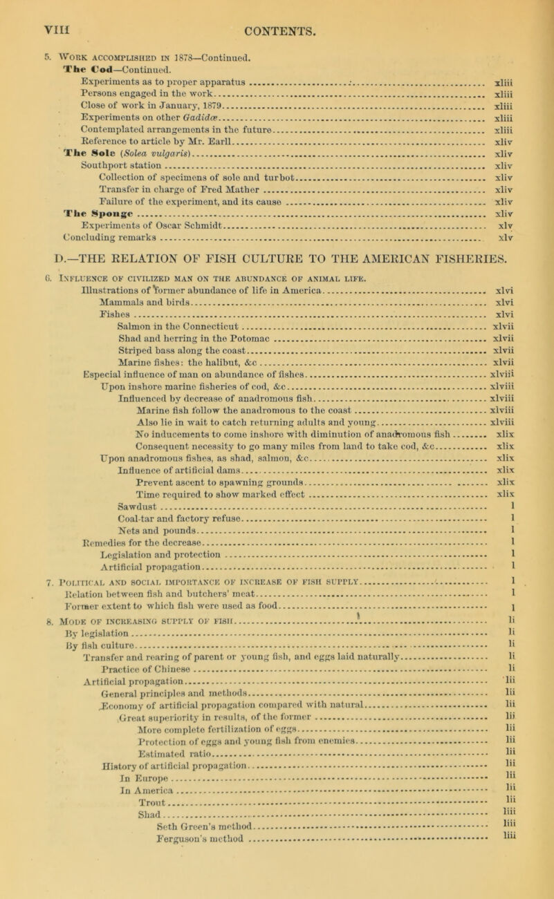 5. WORK accomplished in 1878—Continued. The Cod—Continued. Experiments as to proper apparatus .• xliii Persons engaged in the work xliii Close of work in January, 1879 xliii Experiments on other Gadidce xliii Contemplated arrangements in the future xliii Reference to article by Mr. Earll xliv The Sole (Solea vulgaris) xlivr Southport station xliv Collection of specimens of sole and turbot xliv Transfer in charge of Ered Mather xliv Failure of the experiment, and its causo xliv The Sponge xliv Experiments of Oscar Schmidt xlv Concluding remarks xlv D.—THE RELATION OF FISH CULTURE TO THE AMERICAN FISHERIES. G. 7. 8. Influence ok civilized man on the abundance of animal life. Illustrations of’former abundance of life in America Mammals and birds Fishes Salmon in the Connecticut Shad and herring in the Potomac Striped bass along the coast Marino fishes: the halibut, &c Especial influence of man on abundance of fishes Upon inshore marine fisheries of cod, &e Influenced by decrease of anadromous fish Marine fish follow the anadromous to the coast Also lie in wait to catch returning adults and young No inducements to come inshore with diminution of anadromous fish Consequent necessity to go many miles from land to take cod, &c Upon anadromous fishes, as shad, salmon, &c. Influence of artificial dams Prevent ascent to spawning grounds Time required to show marked effect Sawdust Coal-tar and factory refuse Nets and pounds Remedies for the decrease Legislation and protection Artificial propagation Political and social importance of increase of fish supply Relation between fish and butchers’ meat Former extent to which fish were used as food Mode of increasing supply of fish A By legislation By fish culturo — Transfer and rearing of parent or young fish, and eggs laid naturally Practice of Chinese Artificial propagation General principles and methods Jlcononiy of artificial propagation compared with natural Great superiority in results, of the former More complete fertilization of eggs Protection of eggs and young fish from enemies Estimated ratio History of artificial propagation In Europe In America Trout Shad Seth Green’s method Ferguson’s method xlvi xlvi xlvi xlvii xlvii xlvii xlvii xlviii xlviii xlviii xlviii xlviii xlix xlix xlix xlix xlix xlix 1 1 1 1 1 1 1 1 1 li li li li li ' lii lii lii lii lii lii lii lii lii lii lii liii liii liii