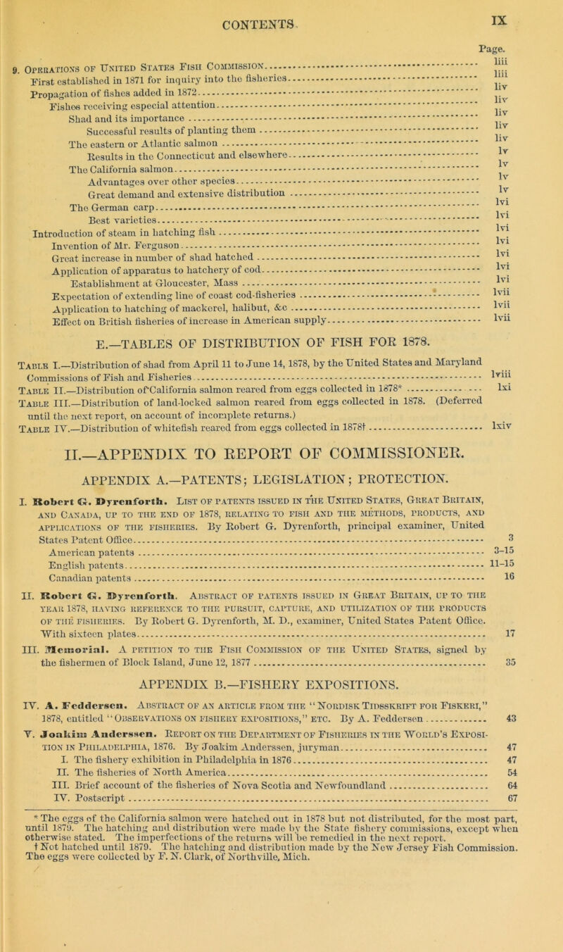 9. Operation's of United States Fisii Commission First established in 1871 for inquiry into the fisheries Propagation of fishes added in 1872 Fishes receiving especial attention - Shad and its importance Successful results of planting them The eastern or Atlantic salmon Results in the Connecticut and elsewhere The California salmon Advantages over otlior species - Great demand and extensive distribution The German carp Best varieties Introduction of steam in hatching fish Invention of Mr. Ferguson Great increase in number of shad hatched Application of apparatus to hatchery of cod Establishment at Gloucester, Mass Expectation of extending line of coast cod-fisheries Application to hatching of mackorel, halibut, &c Effect on British fisheries of increase in American supply E.—TABLES OF DISTRIBUTION OF FISH FOR 1878. Page, liii liii liv liv liv liv liv lv lv lv lv lvi lvi . lvi lvi lvi lvi lvi lvii lvii . lvii Table I.—Distribution of shad from April 11 to June 14,1878, by the United States and Maryland Commissions of Fish and Fisheries Table II.—Distribution of'California salmon reared from eggs collected in 1878* Table IIL—Distribution of land-locked salmon reared from eggs collected in 1878. (Deferred until the next report, on account of incomplete returns.) Table IV.—Distribution of whitefisk reared from eggs collected in 1878t II.—APPENDIX TO REPORT OF COMMISSIONER, APPENDIX A.—PATENTS; LEGISLATION; PROTECTION. I. Robert Cl. Dyrenforth. List of patents issued in the United States, Great Britain, and Canada, up to the end of 1878, relating to fish and the methods, products, and applications OF THE fisheries. By Robert G. Dyrenforth, principal examiner, United States Patent Office American patents English patents Canadian patents II. Robert <5. Dyrenforth. Abstract of patents issued in Great Britain, up to the YEAR 1878, HAVING REFERENCE TO THE PURSUIT, CAPTURE, AND UTILIZATION OF THE PRODUCTS of the fisheries. By Robert G. Dyrenforth, M. D., examiner, United States Patent Office. With sixteen plates 17 III. Memorial. A TETiTioN to the Fisii Commission of the United States, signed by the fishermen of Block Island, June 12, 1877 35 APPENDIX B.—FISHERY EXPOSITIONS. IV. A. Fedderscn. Abstract of an article from the “Nordisk Tidsskrift for Fiskeri,” 1878, entitled “Observations on fishery expositions,” etc. By A. Fedderscn 43 V. Joakiiu Anderssen. Report on the Department of Fisheries in the 'World’s Exposi- tion in Philadelphia, 1876. By Joakim Anderssen, juryman 47 I. The fishery exhibition in Philadelphia in 1876 47 II. The fisheries of North America III. Brief account of the fisheries of Nova Scotia and Newfoundland IV. Postscript 67 * The eggs of the California salmon were hatched out in 1878 but not distributed, for the most part, until 1879. The hatching and distribution were made by the State fishery commissions, except when otherwise stated. The imperfections of the returns will be remedied in the next report. t Not hatched until 1879. The hatching and distribution made by the Now Jersey Fish Commission. The eggs were collected by F. N. Clark, of Northville, Mich. / £ g