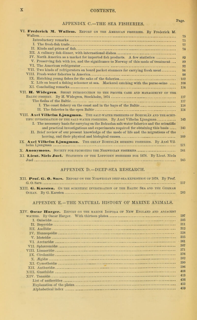 APPENDIX C.—THE SEA FISHERIES. VI. Frederick M. Wallcni. Report ox the American fisheries. By Frederick M. Wallem 75 Introductory remarks 75 I. The fresli-fisk trade 77 II. Kinds and prices of fish 78 III. A culinary fish dinner, with international dishes IV. North America as a market for imported fish products. A few statistics 83 V. Preserving fish with ice, and the significance to Norway of this mode of treatment ... 89 VI. The American refrigerator 92 VII. Two kinds of refrigerators on hoard packet steamers for carrying fresh meat 94 VIII. Fresh-water fisheries in America 98 IX. Hatching young fishes for the sake of the fisheries 102 X. Life on hoard a fishing schooner at sea. Mackerel catching with the purse-seine 108 XL Concluding remarks 114 VII. II. Widcgrcn. Short introduction to the proper care and management ok the Baltic fishery. By H. Widegren, Stockholm, 1874 117 The fauna of the Baltic 117 I. The coast fishery on the coast and in the hays of the Baltic 118 II. The fisheries in the open Baltic 124 VIII. Axel Vilhelm Ljiiiigninn. The salt-water fisheries of Bohuslan and the scien- tific investigation OF the salt water fisheries. By Axel Vilhelm Ljungman 143 L The necessary basis for carrying on the Bohuslan salt-water fisheries and the scientific and practical investigations and experiments required for obtaining this basis 143 II. Brief review of our present knowledge of the mode of life and the migrations of the herring, and their physical and biological causes 160 IX. Axe! Vilhelm lijungman. Tiie great Bohuslan herring fisheries. By Axel Vil- helm LjuDgman 221 X. Anonymous. Society for promoting the Norwegian fisheries 241 XI. Irieut. IVicl* .Inel. Statistics of the Loffoden fisheries for 1878. By Lieut. Niels J uel 245 APPENDIX D.— DEEP-SEA RESEARCH. XII. Prof. <2. O. Sar*. Report on the Norwegian deep-sea expedition of 1878. By Prof. G. O. Sars 257 XIII. C2. Karstcn. ON THE SCIENTIFIC INVESTIGATION OF TIIE BALTIC SEA AND THE GERMAN Ocean. By G. Karsten 283 APPENDIX E.-THE NATURAL HISTORY OF MARINE ANIMALS. XIV. ©Hear Slarger. Report on the marine Isopoda of New England and adjacent waters. By Oscar Harger. With thirteen plates I. Oniscid® II. Bopyrid® III. A sell id® IV. Hunnopsid® V. Idoteid® VI. Arcturid® VII. Sph®romid® VIII. Limnorid® IX. Cirolanid® X. iEgid® XI. Cymothoid® - XII. Anthurid® XIIL Gnathiid® XIV. Tanaid® List of authorities Explanation of tho plates Alphabetical index 297 305 311 312 328 335 361 367 371 376 382 390 396 408 413 436 453 459