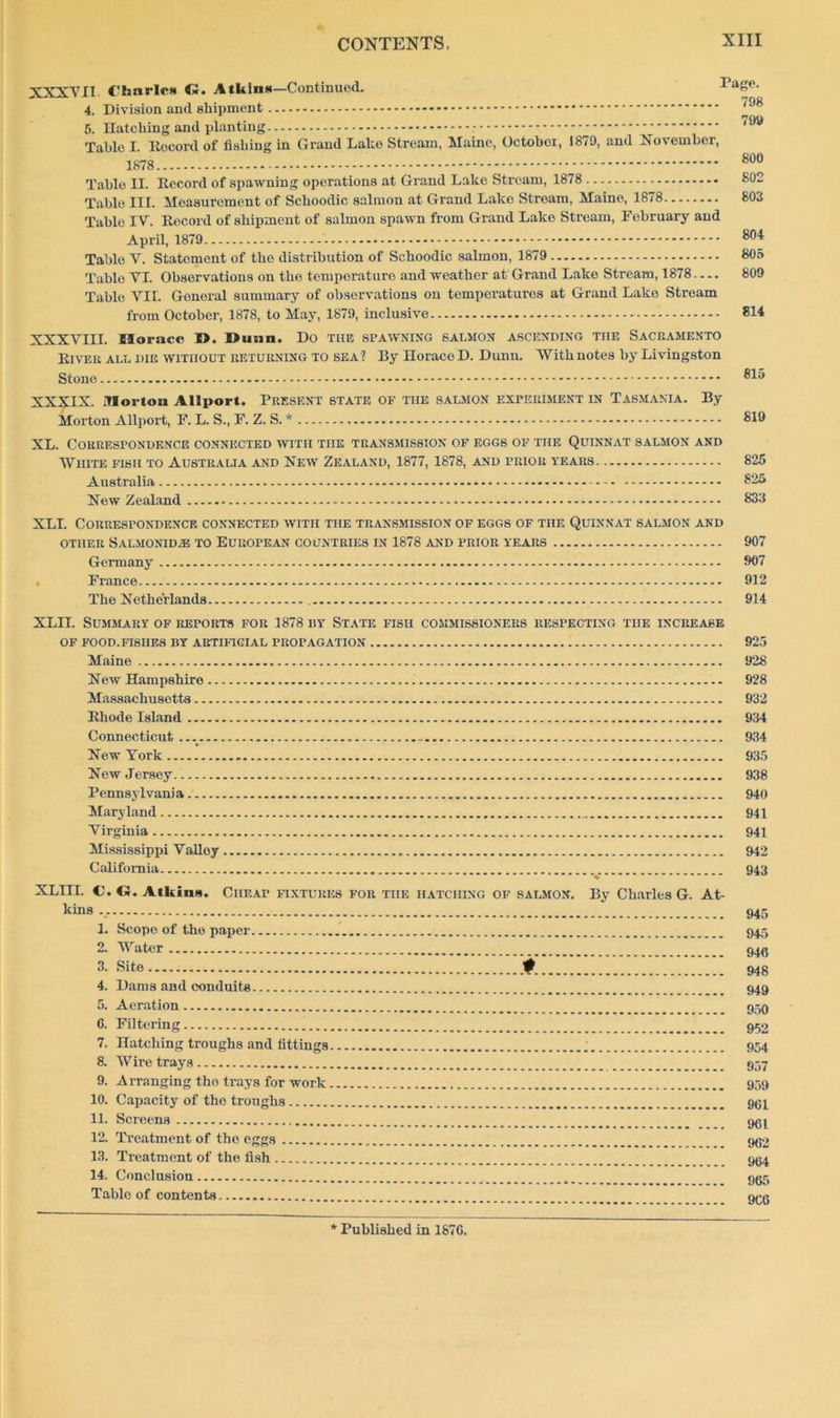XXXVII. C'hnrlc* G. Atkins—Continued. AaK°- 4. Division and shipment ^ 5. Hatching and planting Table I. Rocord of fishing in Grand Lake Stream, Maine, October, 1879, and November, 1878 800 Table II. Record of spawning operations at Grand Lake Stream, 1878 802 Table III. Measurement of Schoodic salmon at Grand Lake Stream, Maine, 1878 803 Table IV. Rocord of shipment of salmon spawn from Grand Lake Stream, February and April, 1879 Table V. Statement of the distribution of Schoodic salmon, 1879 805 Table VI. Observations on the temperature and weather at Grand Lake Stream, 1878 809 Table VII. General summary of observations on temperatures at Grand Lake Stream from October, 1878, to May, 1879, inclusive 814 XXXVIII. Horace I>. Dunn. Do the spawning salmon ascending the Sacramento River all die without returning to sea? By Horace D. Dunn. With notes by Livingston Stone XXXIX. Morton Allport. Present state of the salmon experiment in Tasmania. By Morton Allport, F. L. S., F. Z. S. * 819 XL. Correspondence connected with the transmission of eggs of the Quinnat salmon and White fish to Australia and New Zealand, 1877, 1878, and prior years 825 Australia 825 New Zealand 833 XLI. Correspondence connected with the transmission of eggs of the Quinnat salmon and OTHER SALMONIDiE TO EUROPEAN COUNTRIES IN 1878 AND PRIOR Y'EARS 907 Germany 907 France 912 The Netherlands 914 XLIT. Summary of reports for 1878 by State fish commissioners respecting the increase OF FOOD.FISHES BY ARTIFICIAL PROPAGATION 925 Maine 928 New Hampshire 928 Massachusetts 932 Rhode Island 934 Connecticut 934 New York 935 New Jersey 938 Pennsylvania 940 Maryland 941 Virginia 941 Mississippi Valloy 942 California 943 XLIII. €. G. Atkins. Cheap fixtures for the hatching of salmon. By Charles G. At- kins 945 1. Scope of the paper 945 2. Water 94(5 3. Site... 94g 4. Dams and conduits 949 5. Aeration 959 0. Filtering 950 7. Hatching troughs and fittings 954 8. Wire trays 957 9. Arranging the trays for work 939 10. Capacity of tho troughs 994 11. Screens 904 12. Treatment of tho eggs 902 13. Treatment of the fish 904 14. Conclusion 905 Table of contents 900 * Published in 187G.