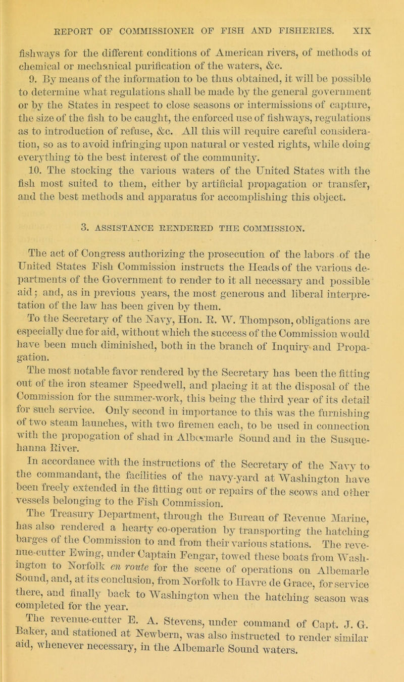 fisliways for the different conditions of American rivers, of methods ot chemical or mechanical purification of the waters, &c. 9. By means of the information to be thus obtained, it will be possible to determine what regulations shall be made by the general government or by the States in respect to close seasons or intermissions of capture, the size of the fish to be caught, the enforced use of fishways, regulations as to introduction of refuse, &c. All this will require careful considera- tion, so as to avoid infringing upon natural or vested rights, while doing everything to the best interest of the community. 10. The stocking the various waters of the United States with the fish most suited to them, either by artificial propagation or transfer, and the best methods and apparatus for accomplishing this object. 3. ASSISTANCE RENDERED THE COMMISSION. The act of Congress authorizing the prosecution of the labors of the United States Fish Commission instructs the Heads of the various de- partments of the Government to render to it all necessary and possible aid; and, as in previous years, the most generous and liberal interpre- tation of the law has been given by them. To the Secretary of the Navy, Hon. R. W. Thompson, obligations are especially due for aid, without which the success of the Commission would have been much diminished, both in the branch of Xnquirv and Propa- gation. The most notable favor rendered by the Secretary has been the fitting out ot the iron steamer Speedwell, and placing it at the disposal of the Commission for the summer-work, this being the third year of its detail foi such service. Only second in importance to this ay as the furnishing of two steam launches, with two firemen each, to be used in connection v ith the propogation of shad in Albovmarle Sound and in the Susque- hanna Fiver. In accordance with the instructions of the Secretary of the Navy to the commandant, the facilities of the navy-yard at Washington have been freely extended in the fitting out or repairs of the scows and other vessels belonging to the Fish Commission. The Treasury Department, through the Bureau of Revenue Marine, has also rendered a hearty co-operation by transporting the hatching barges of the Commission to and from their various stations. The reve- nue-cutter Ewing, under Captain Fengar, towed these boats from Wash- ington to Norfolk cn route for the scene of operations on Albemarle Sound, and, at its conclusion, from Norfolk to Havre de Grace, for service there, and finally back to Washington when the hatching season was completed for the year. The revenue-cutter E. A. Stevens, under command of Capt. J. G. Baker, and stationed at Newbern, was also instructed to render similar aid, whenever necessary, in the Albemarle Sound waters.