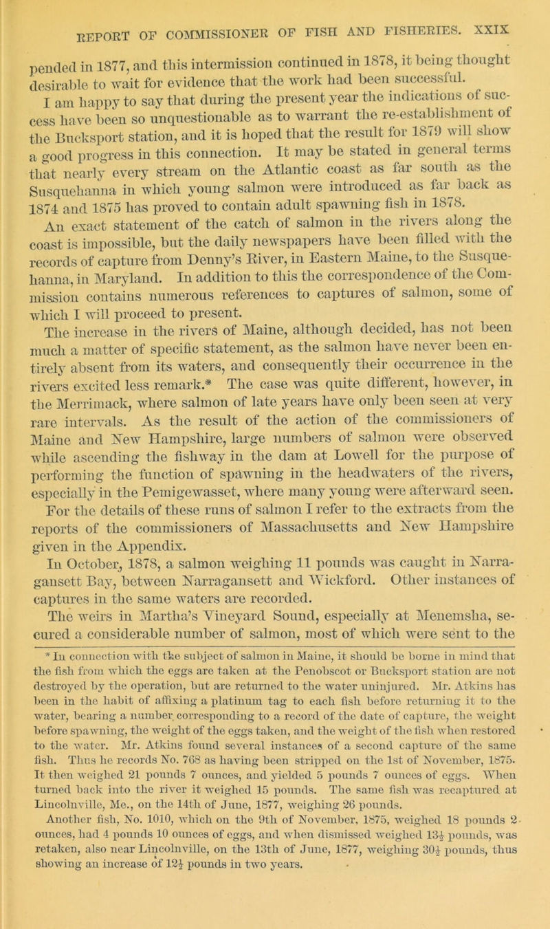 pended in 1ST7, and this intermission continued in 1878, it being thought desirable to wait for evidence that the work had been successful. I am happy to say that during the present year the indications ot suc- cess have been so unquestionable as to warrant the re-establishment of the Bucksport station, and it is hoped that the result for 1879 will show a good progress in this connection. It may be stated in general terms that nearly every stream on the Atlantic coast as tar south as the Susquehanna in which young salmon were introduced as far back as 1874 and 1875 has proved to contain adult spawning fish in 1878. An exact statement of the catch ot salmon in the rivers along the coast is impossible, but the daily newspapers have been filled v ith the records of capture from Denny’s Diver, in Eastern Maine, to the Susque- hanna, in Maryland. In addition to this the correspondence of the Com- mission contains numerous references to captures of salmon, some of which I will proceed to present. The increase in the rivers of Maine, although decided, has not been much a matter of specific statement, as the salmon have never been en- tirely absent from its waters, and consequently their occurrence in the rivers excited less remark.* The case was quite different, however, in the Merrimack, where salmon of late years have only been seen at very rare intervals. As the result of the action of the commissioners of Maine and New Hampshire, large numbers of salmon were observed while ascending the fishway in the dam at Lowell for the purpose of performing the function of spawning in the headwaters of the rivers, especially in the Pemigewasset, where many young were afterward seen. For the details of these runs of salmon I refer to the extracts from the reports of the commissioners of Massachusetts and Dew Hampshire given in the Appendix. In October, 1878, a salmon weighing 11 pounds was caught in Darra- gausett Bay, between Narragansett and Wickford. Other instances of captures in the same waters are recorded. The weirs in Martha’s Vineyard Sound, especially at Menemsha, se- cured a considerable number of salmon, most of which were sent to the * In connection 'with the subject of salmon in Maine, it should be borne in mind that the fish from which the eggs are taken at the Penobscot or Bucksport station are not destroyed by the operation, but are returned to the water uninjured. Mr. Atkins has been in the habit of affixing a platinum tag to each fish before returning it to the water, bearing a number corresponding to a record of the date of capture, the weight before spawning, the weight of the eggs taken, and the weight of the fish when restored to the water. Mr. Atkins found several instances of a second capture of the same fish. Thus he records No. 768 as having been stripped on the 1st of November, 1875. It then weighed 21 pounds 7 ounces, and yielded 5 pounds 7 ounces of eggs. When turned back into the river it weighed 15 pounds. The same fish was recaptured at Lincolnville, Me., on the 14tli of June, 1877, weighing 26 pounds. Another fish, No. 1010, which on the 9th of November, 1875, weighed 18 pounds 2 ounces, had 4 pounds 10 ounces of eggs, and when dismissed weighed 13-^ pounds, was retaken, also near Lincolnville, on the 13th of June, 1877, weighing 30£ pounds, thus showing an increase of 12| pounds in two years.