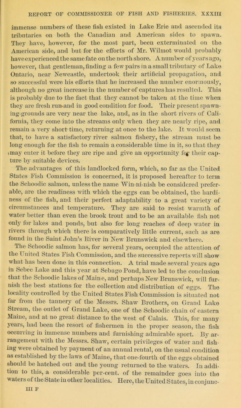 immense numbers of these fish existed in Lake Erie and ascended its tributaries on both the Canadian and American sides to spawn. They have, however, for the most part, been exterminated on the American side, and but for the efforts of Mr. Wilmot would probably have experienced the same fate on the north shore. A number of years ago, however, that gentleman, finding a few pairs in a small tributary of Lake Ontario, near Newcastle, undertook their artificial propagation, and so successful were his efforts that he increased the number enormously, although no great increase in the number of captures has resulted. This is probably due to the fact that they cannot be taken at the time when they are fresh rumand in good condition for food. Their present spawn- ing-grounds are very near the lake, and, as in the short rivers of Cali- fornia, they come into the streams only when they are nearly ripe, and remain a very sliorbtime, returning at once to the lake. It would seem that, to have a satisfactory river salmon fishery, the stream must be long enough for the fish to remain a considerable time in it, so that they •may enter it before they are ripe and give an opportunity fcg* their cap- ture by suitable devices. The advantages of this landlocked form, which, so far as the United States Fish Commission is concerned, it is proposed hereafter to term the Schoodic salmon, unless the name Win-ni-nish be considered prefer- able, are the readiness with which the eggs can be obtained, the hardi- ness of the fish, and their perfect adaptability to a great variety of circumstances and temperature. They are said to resist warmth of water better than even the brook trout and to be an available fish not only for lakes and ponds, but also for long reaches of deep water in rivers through which there is comparatively little current, such as are found in the Saint John’s River in New Brunswick and elsewhere. The Schoodic salmon has, for several years, occupied the attention of the United States Fish Commission, and the successive reports will show what has been done in this connection. A trial made several years ago in Sebec Lake and this year at Sebago Pond, have led to the conclusion that the Schoodic lakes of Maine, and perhaps New Brunswick, will fur- nish the best stations for the collection and distribution of eggs. The locality controlled by the United States Fish Commission is situated not tar from the tannery of the Messrs. Shaw Brothers, on Grand Lake Stream, the outlet of Grand Lake, one of the Schoodic chain of eastern Maine, and at no great distance to the west of Calais. This, for many years, had been the resort of fishermen in the proper season, the fish occurring in immense numbers and furnishing admirable sport. By ar- rangement with the Messrs. Shaw, certain privileges of water and fish- ing were obtained by payment of an annual rental, on the usual condition as established by the laws of Maine, that one-fourth of the eggs obtained should be hatched out and the young returned to the waters. In addi- tion to this, a considerable per-cent, of the remainder goes into tho waters of the State in other localities. Here, the United States, in conjunc- III F