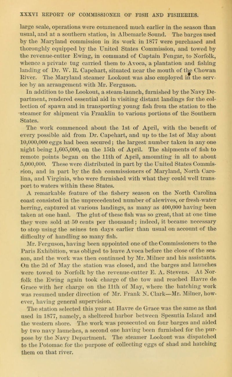 large scale, operations were commenced mucli earlier in the season than usual, and at a southern station, in Albemarle Sound. The barges used by the Maryland commission in its work in 1877 were purchased and thoroughly equipped by the United States Commission, and towed by the revenue-cutter Ewing, in command of Captain Fengar, to Norfolk, whence a private tug carried them to Avoca, a plantation and fishing landing of Dr. W. It. Capehart, situated near the mouth of tl^> Chowan Biver. The Maryland steamer Lookout was also employed in the serv- ice by an arrangement with Mr. Ferguson. In addition to the Lookout, a steam-launch, furnished by the Navy De- partment, rendered essential aid in visiting distant landings for the col- lection of spawn and in transporting young fish from the station to the -steamer for shipment via Franklin to various portions of the Southern States. The work commenced about the 1st of April, with the benefit of every possible aid from Dr. Capehart, and up to the 1st of May about 10.000. 000 eggs had been secured; the largest number taken in any one night being 1,605,000, on the 15th of April. The shipments of fish to remote points began on the 11th of April, amounting in all to about 5.000. 000. These were distributed in part by the United States Commis- sion, and in part by the fish commissioners of Maryland, North Caro- lina, and Virginia, who were furnished with what they could well trans- port to waters within these States. A remarkable feature of the fishery season on the North Carolina coast consisted in the unprecedented number of alcwives, or fresh-water herring, captured at various landings, as many as 400,000 having been taken at one haul. The glut of these fish was so great, that at one time they were sold at 50 cents per thousand ; indeed, it became necessary to stop using the seines ten days earlier than usual on account of the difficulty of handling so many fish. Mr. Ferguson, having been appointed one of the Commissioners to the Paris Exhibition, was obliged to leave Avoca before the close of the sea- son, and the work was then continued by Mr. Milner and his assistants. On the 2d of May the station was closed, and the barges and launches were towed to Norfolk by the revenue-cutter E. A. Stevens. At Nor- folk the Ewing again took charge of the tow and reached Havre de Grace with her charge on the 11th of May, where the hatching work was resumed under direction of Mr. Frank N. Clark—Mr. Miluer, how- ever, having general supervision. The station selected this year at Havre de Grace was the same as that used in 1877, namely, a sheltered harbor between Spesutia Island and the western shore. The work was prosecuted on four barges and aided by two navy launches, a second one having been furnished for the pur- pose by the Navy Department. The steamer Lookout was dispatched to the Potomac for the purpose of collecting eggs of shad and hatching them on that river.