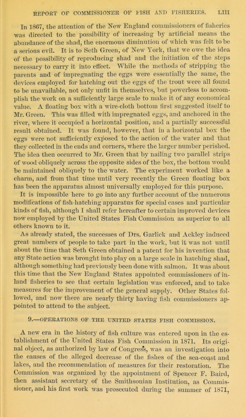 In 1867, the attention of the New England commissioners of fisheries was directed to the possibility of increasing by artificial means the abundance of the shad, the enormous diminution of which was felt to be a serious evil. It is to Seth Green, of New York, that we owe the idea of the possibility of reproducing shad and the initiation of the steps necessary to carry it into effect. While the methods of stripping the parents and of impregnating the eggs were essentially the same, the devices employed for hatching out the eggs of the trout were all found to be unavailable, not only unfit in themselves, but powerless to accom- plish the work on a sufficiently large scale to make it of any economical value. A floating box with a wire-cloth bottom first suggested itself to Mr. Green. This was filled with impregnated eggs, and anchored in the river, where it occupied a horizontal position, and a partially successful result obtained. It was found, however, that in a horizontal box the eggs were not sufficiently exposed to the action of the water and that they collected in the ends and corners, where the larger number perished. The idea then occurred to Mr. Green that by nailing two parallel strips of wood obliquely across the opposite sides of the box, the bottom would be maintained obliquely to the water. The experiment worked like a charm, and from that time until very recently the Green floating box has been the apparatus almost universally employed for this purpose. It is impossible here to go into any further account of the numerous modifications of fish-hatching apparatus for special cases and particular kinds of fish, although I shall refer hereafter to certain improved devices now employed by the United States Fish Commission as superior to all others known to it. As already stated, the successes of Drs. Garlick and Ackley induced great numbers of people to take part in the work, but it was not until about the time that Seth Green obtained a patent for his invention that any State action was brought into play on a large scale in hatching shad, although something had previously been done with salmon. It was about this time that the New England States appointed commissioners of in- land fisheries to see that certain legislation was enforced, and to take measures for the improvement of the general supply. Other States fol- lowed, and now there are nearly thirty having fish commissioners ap- pointed to attend to the subject. 9.—OPERATIONS OF THE UNITED STATES FISH COMMISSION. A new era in the history of fish culture was entered upon in the es- tablishment of the United States Fish Commission in 1871. Its origi- nal object, as authorized by law of Congres*s, was an investigation into the causes of the alleged decrease of the fishes of the sea-coqst and lakes, and the recommendation of measures for their restoration. The Commission was organized by the appointment of Spencer F. Baird, then assistant secretary of the Smithsonian Institution, as Commis- sioner, and his first work was prosecuted during the summer of 1871,