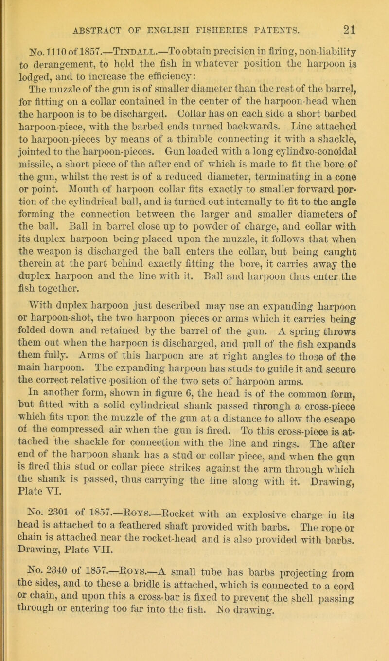 No. 1110 of 1857.—Tindall.—To obtain precision in firing, non-liability to derangement, to hold the fish in whatever position the harpoon is lodged, and to increase the efficiency: The muzzle of the gun is of smaller diameter than the rest of the barrel, for fitting on a collar contained in the center of the harpoon-head when the harpoon is to be discharged. Collar has on each side a short barbed harpoon-piece, with the barbed ends turned backwards. Line attached to harpoon-pieces by means of a thimble connecting it with a shackle, jointed to the harpoon-pieces. Gun loaded with a long cylindro-conoidal missile, a short piece of the after end of which is made to fit the bore of the gun, whilst the rest is of a reduced diameter, terminating in a cone or point. Mouth of harpoon collar fits exactly to smaller forward por- tion of the cylindrical ball, and is turned out internally to fit to the angle forming the connection between the larger and smaller diameters of the ball. Ball in barrel close up to powder of charge, and collar with its duplex harpoon being placed upon the muzzle, it follows that when the weapon is discharged the ball enters the collar, but being caught therein at the part behind exactly fitting the bore, it carries away the duplex harpoon and the line with it. Ball and harpoon thus enter the fish together. With duplex harpoon just described may use an expanding harpoon or harpoon-shot, the two harpoon pieces or arms which it carries being folded down and retained by the barrel of the gun. A spring throws them out when the harpoon is discharged, and pull of the fish expands them fully. Arms of this harpoon are at right angles to those of the main harpoon. The expanding harpoon has studs to guide it and secure the correct relative position of the two sets of harpoon arms. In another form, shown in figure 6, the head is of the common form, but fitted with a solid cylindrical shank passed through a cross-piece which fits upon the muzzle of the gun at a distance to allow the escape of the compressed air when the gun is fired. To this cross-piece is at- tached the shackle for connection with the line and rings. The after end of the harpoon shank has a stud or collar piece, and when the gun is fired this stud or collar piece strikes against the arm through which the shank is passed, thus carrying the line along with it. Drawing, Plate VI. No. 2301 oi 1857.—Boys.—Bocket with an explosive charge in its head is attached to a feathered shaft provided with barbs. The rope or chain is attached near the rocket-head and is also provided with barbs. Drawing, Plate VII. No. 2340 of 1857.—Boys.—A small tube has barbs projecting from the sides, and to these a bridle is attached, which is connected to a cord or chain, and upon this a cross-bar is fixed to prevent the shell passing through or entering too far into the fish. No drawing.