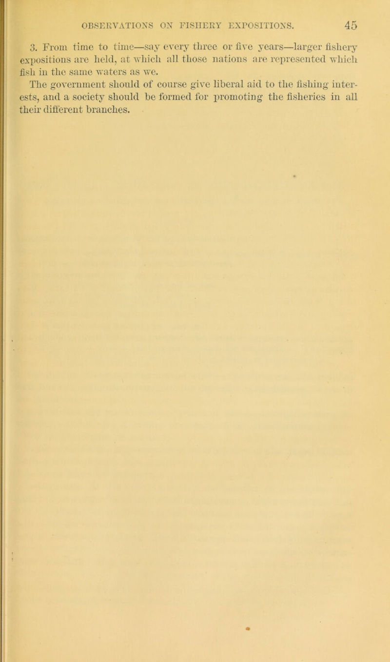 3. From time to time—say every three or five years—larger fishery expositions are held, at which all those nations are represented which fish in the same waters as we. The government should of course give liberal aid to the fishing inter- ests, and a society should be formed for promoting the fisheries in all their dilferent branches.
