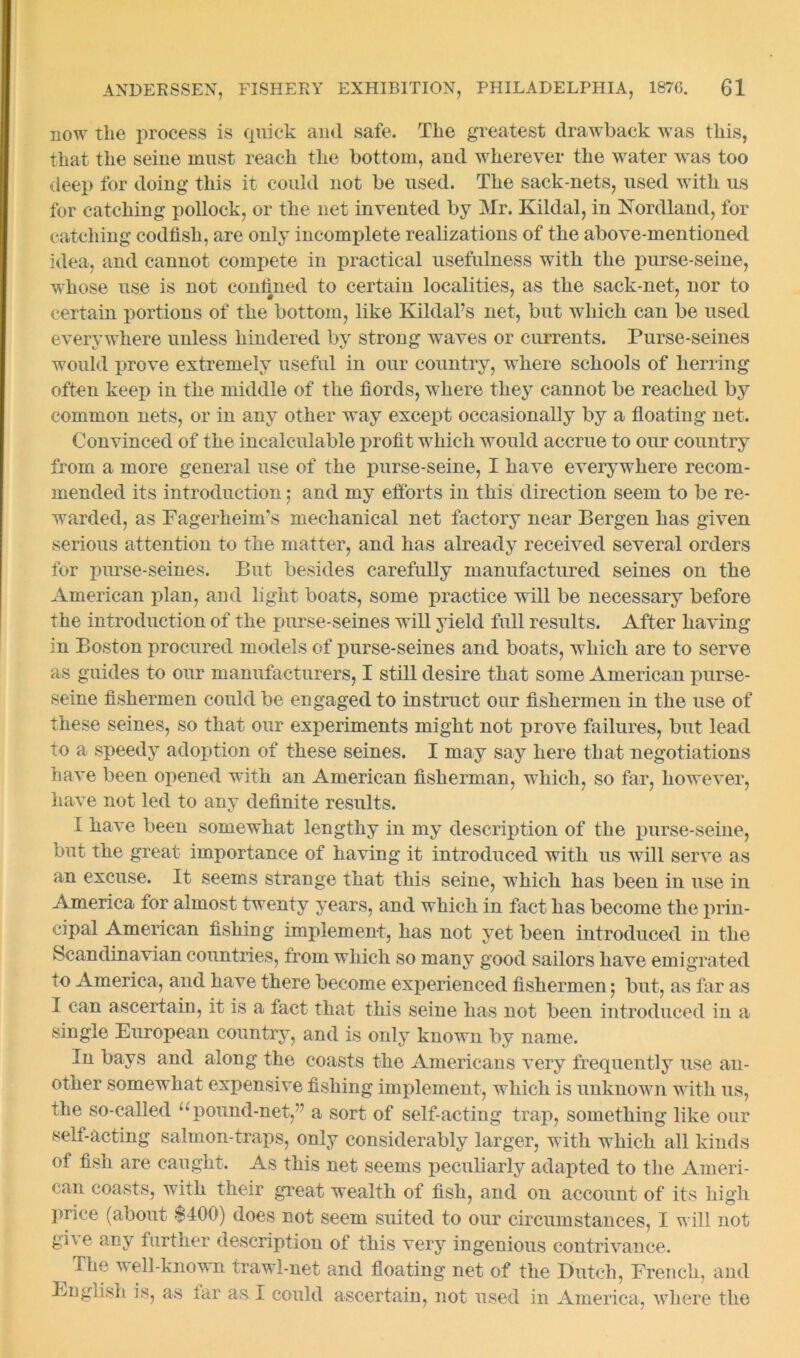 now tlie process is quick aud safe. The greatest drawback was this, that the seine must reach the bottom, and wherever the water was too deep for doing this it could not be used. The sack-nets, used with us for catching pollock, or the net invented by Mr. Kildal, in Nordland, for catching codfish, are only incomplete realizations of the above-mentioned idea, and cannot compete in practical usefulness with the purse-seine, whose use is not confined to certain localities, as the sack-net, nor to certain portions of the bottom, like Kildal’s net, but which can be used everywhere unless hindered by strong waves or currents. Purse-seines would prove extremely useful in our country, where schools of herring often keep in the middle of the fiords, where they cannot be reached by common nets, or in any other way except occasionally by a floating net. Convinced of the incalculable profit which would accrue to our country from a more general use of the purse-seine, I have everywhere recom- mended its introduction j and my efforts in this direction seem to be re- warded, as Fagerheim’s mechanical net factory near Bergen has given serious attention to the matter, and has already received several orders for purse-seines. But besides carefully manufactured seines on the American plan, and light boats, some practice will be necessary before the introduction of the purse-seines will yield full results. After having in Boston procured models of purse-seines and boats, which are to serve as guides to our manufacturers, I still desire that some American purse- seine fishermen could be engaged to instruct our fishermen in the use of these seines, so that our experiments might not prove failures, but lead to a speedy adoption of these seines. I may say here that negotiations have been opened with an American fisherman, which, so far, however, have not led to any definite results. I have been somewhat lengthy in my description of the purse-seine, but the great importance of having it introduced with us w ill serve as an excuse. It seems strange that this seine, which has been in use in America for almost twenty years, and which in fact has become the prin- cipal American fishing implement, has not yet been introduced in the Scandinavian countries, from which so many good sailors have emigrated to America, and have there become experienced fishermen 5 but, as far as I can ascertain, it is a fact that this seine has not been introduced in a single European country, and is only known by name. In bays and along the coasts the Americans very frequently use an- other somewhat expensive fishing implement, which is unknowui wdtli us, the so-called u pound-net,” a sort of self-acting trap, something like our self-acting salmon-traps, only considerably larger, with which all kinds of fish are caught. As this net seems peculiarly adapted to the Ameri- can coasts, with their great wealth of fish, and on account of its high price (about $400) does not seem suited to our circumstances, I will not give any further description of this very ingenious contrivance. ^ The well-known trawl-net and floating net of the Dutch, French, and English is, as lar as I could ascertain, not used in America, where the