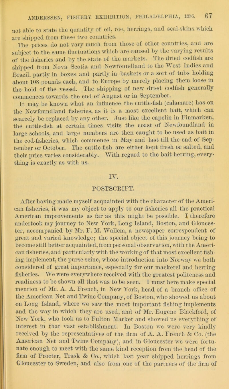 not able to state the quantity of oil, roe, herrings, and seal-skins which are shipped from these two countries. The prices do not vary much from those of other countries, and are subject to the same fluctuations which are caused by the varying results of the fisheries and by the state of the markets. The dried codfish are shipped from Nova Scotia and Newfoundland to the West Indies and Brazil, partly in boxes and partly in baskets or a sort of tubs holding about 108 pounds each, and to Europe by merely placing them loose in the hold of the vessel. The shipping of new dried codfish generally commences towards the end of August or in September. It may be known what an influence the cuttle-fish (calamare) has on the Newfoundland fisheries, as it is a most excellent bait, which can scarcely be replaced by any other. Just like the capelin in Finmarken, the cuttle-fish at certain times visits the coast of Newfoundland in large schools, and large numbers are then caught to be used as bait in the cod-fisheries, which commence in May and last till the end ot Sep- tember or October. The cuttle-fish are either kept fresh or salted, and their price varies considerably. With regard to the bait-herring, every- thing is exactly as with us. IY. POSTSCRIPT. After having made myself acquainted with the character of the Ameri- can fisheries, it was my object to apply to our fisheries all the practical American improvements as far as this might be possible. I therefore undertook my journey to New York, Long Island, Boston, and Glouces- ter, accompanied by Mr. F. M. Wallem, a newspaper correspondent of great and varied knowledge; the special object of this journey being to become still better acquainted, from personal observation, with the Ameri- can fisheries, and particularly with the working of that most excellent fish- ing implement, the purse-seine, whose introduction into Norway we both considered of great importance, especially for our mackerel and herring fisheries. We were everywhere received with the greatest politeness and readiness to be shown all that was to be seen. I must here make special mention of Mr. A. A. French, in New York, head of a branch office of the American Net and Twine Company, of Boston, who showed us about on Long Island, where we saw the most important fishing implements and the way in which they are used, and of Mr. Eugene Blackford, of New York, who took us to Fulton Market and showed us everything of interest in that vast establishment. In Boston we were very kindly received by the representatives of the firm of A. A. French & Co. (the American Net and Twine Company), and in Gloucester we were fortu- nate enough to meet with the same kind reception from the head of the firm of Procter, Trask & Co., which last year shipped herrings from Gloucester to Sweden, and also from one of the partners of the firm of