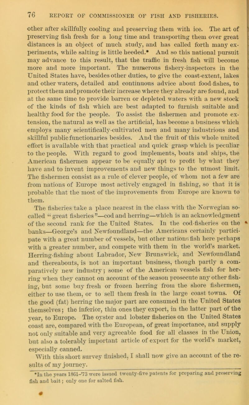 other after skillfully cooling and preserving them with ice. The art of preserving fish fresh for a long time and transporting them over great distances is an object of much study, and has called forth many ex- periments, while salting is little heeded.* And so this national pursuit may advance to this result, that the traffic in fresh fish will become more and more important. The numerous fishery-inspectors in the United States have, besides other duties, to give the coast-extent, lakes and other waters, detailed and continuous advice about food-fishes, to protect them and promote their increase where they already are found, and at the same time to provide barren or depleted waters with a new stock of the kinds of fish which are best adapted to furnish suitable and healthy food for the people. To assist the fishermen and promote ex- tension, the natural as well as the artificial, has become a business which employs many scientifically-cultivated men and many industrious and skillful public functionaries besides. And the fruit of this whole united effort is available with that practical and quick grasp which is peculiar to the people. With regard to good implements, boats and ships, the American fishermen appear to be equally apt to profit by what they have and to invent improvements and new things to the utmost limit. The fishermen consist as a rule of clever people, of whom not a few are from nations of Europe most actively engaged in fishing, so that it is probable that the most of the improvements from Europe are known to them. The fisheries take a place nearest in the class with the Norwegian so- called u great fisheries”—cod and herring—which is an acknowledgment of the second rank for the United States. In the cod-fisheries on the * banks—George’s and Newfoundland—the Americans certainly partici- pate with a great number of vessels, but other nations fish here perhaps with a greater number, and compete with them in the world’s market. Herring-fishing about Labrador, New Brunswick, and Newfoundland and thereabouts, is not an important business, though partly a com- paratively new industry; some of the American vessels fish for her- ring when they cannot on account of the season prosecute any other fish- ing, but some buy fresh or frozen herring from the shore fishermen, either to use them, or to sell them fresh in the large coast towns. Of the good (fat) herring the major part are consumed in the United States themselves; the inferior, thin ones they export, in the latter part of the year, to Europe. The oyster and lobster fisheries on the United States coast are, compared with the European, of great importance, and supply not only suitable and very agreeable food for all classes in the Union, but also a tolerably important article of export for the world’s market, especially canned. With this short survey finished, I shall now give an account of the re- sults of my journey. *In the years 18Gl-’73 were issued twenty-five patents for preparing and preserving fisli and bait; only one for salted fish.
