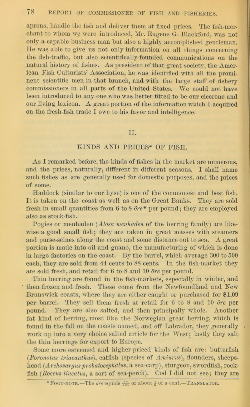 aprons, handle the fish and deliver them at fixed prices. The fish-mer- chant to whom we were introduced, Mr. Eugene G. Blackford, was not only a capable business man but also a highly accomplished gentleman. He was able to give us not only information on all things concerning the fish-traffic, but also scientifically-founded communications on the natural history of fishes. As president of that great society, the Amer- ican Eish Culturists’ Association, he was identified with all the promi- nent scientific men in that branch, and with the large staff of fishery commissioners in all parts of the United States. We could not have been introduced to any one who was better fitted to be our cicerone and our living lexicon. A great portion of the information which I acquired on the fresh-fish trade I owe to his favor and intelligence. II. KINDS AND PBICES* OF FISH. As I remarked before, the kinds of fishes in the market are numerous, and the prices, naturally, different in different seasons. I shall name such fishes as are generally used for domestic purposes, and the prices of some. Haddock (similar to our liyse) is one of the commonest and best fish. It is taken on the coast as well as on the Great Banks. They are sold fresh in small quantities from 6 to 8 ore* per pound5 they are employed also as stock-fish. Fogies or menhaden (Alosa menhaden of the herring family) are like- wise a good small fish 5 they are taken in great masses with steamers and purse-seines along the coast and some distance out to sea. A great portion is made into oil and guano, the manufacturing of which is done in large factories on the coast. By the barrel, which average 300 to 500 each, they are sold from 44 cents to 88 cents. In the fish-market they are sold fresh, and retail for G to 8 and 10 ore per pound. Thin herring are found in the fish-markets, especially in winter, and then frozen and fresh. These come from the Newfoundland and New Brunswick coasts, where they are either caught or purchased for $1.09 per barrel. They sell them fresh at retail for 6 to 8 and 10 ore per pound. They are also salted, and then principally whole. Another fat kind of herring, most like the Norwegian great herring, which is found in the fall on the coasts named, and off Labrador, they generally work up into a very choice salted article for the West; lastly they salt the thin herrings for export to Europe. Some more esteemed and higher-priced kinds of fish are: butterfish (Poronotus triacanthus), catfish (species of Amiurus), flounders, sheeps- head (Archosargusprobatocephcllus, a sea-carp), sturgeon, swordfish, rock- fish (Roccus lineatus, a sort of sea-perch). Cod I did not see; they are * Foot-note.—The ore equals or about £ of a cent.—Translator.