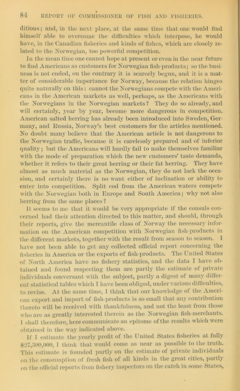 ditions; and, in the next place, at the same time that one would find himself able to overcome the difficulties which interpose, he would have, in the Canadian fisheries and kinds of fishes, which are closely re- lated to the Norwegian, too powerful competition. In the mean time one cannot hope at present or even in the near future to find Americans as customers for Norwegian fish-products; so the busi- ness is not ended, on the contrary it is scarcely begun, and it is a mat- ter of considerable importance for Norway, because the relation hinges quite naturally on this: cannot the Norwegians compete with the Ameri- cans in the American markets as well, perhaps, as the Americans with the Norwegians in the Norwegian markets ? They do so already, and will certainly, year by year, become more dangerous in competition. American salted herring has already been introduced into Sweden, Ger- many, and lviissia, Norway’s best customers for the articles mentioned. No doubt many believe that the American article is not dangerous to the Norwegian traffic, because it is carelessly prepared and of inferior quality; but the Americans will hardly fail to make themselves familiar with the mode of preparation which the new customers’ taste demands, whether it refers to their great herring or their fat herring. They have almost as much material as the Norwegian, they do not lack the occa- sion, and certainly there is no want either of inclination or ability to enter into competition. Split cod from the American waters compete with the Norwegian both in Europe and South America; why not also herring from the same places ? It seems to me that it would be very appropriate if the consuls con- cerned had their attention directed to this matter, and should, through their reports, give the mercantile class of Norway the necessary infor- mation on the American competition with Norwegian fish-products in the different markets, together with the result from season to season. I have not been able to get any collected official report concerning the fisheries in America or the exports of fish-products. The United States of North America have no fishery statistics, and the data I have ob- tained and found respecting them are partly the estimate of private individuals conversant with the subject, partly a digest of many differ- ent statistical tables which I have been obliged, under various difficulties, to revise. At the same time, I think that our knowledge of the Ameri- can export and import of fish-products is so small that any contribution thereto will be received with thankfulness, and not the least from those who are as greatly interested therein as the Norwegian fish-merchants. I shall therefore, here communicate an epitome of the results which were obtained in the way indicated above. If I estimate the yearly profit of the United States fisheries at fully $27,300,000, I think that would come as near as possible to the truth. This estimate is founded partly on the estimate of private individuals on the consumption of fresh fish of all kinds in the great cities, partly on the official reports from fishery inspectors on the catch in some States,