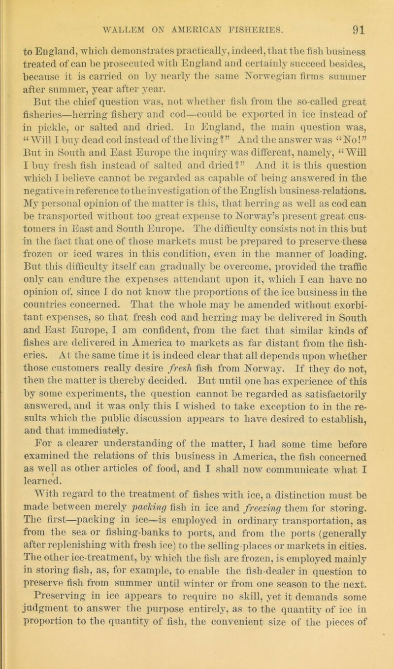 to England, which demonstrates practically, indeed, that the fish business treated of can be prosecuted with England and certainly succeed besides, because it is carried on by nearly the same Norwegian firms summer after summer, year after year. But the chief question was, not whether fish from the so-called great fisheries—herring fishery and cod—could be exported in ice instead of in pickle, or salted and dried. In England, the main question was, “Will I buy dead cod instead of the living ? ” And the answer was “No!” But in South and East Europe the inquiry was different, namely, “Will I buy fresh fish instead of salted and dried?” And it is this question which I believe cannot be regarded as capable of being answered in the negative in reference to the investigation of the English business-relations. My personal opinion of the matter is this, that herring as well as cod can be transported without too great expense to Norway’s present great cus- tomers in East and South Europe. The difficulty consists not in this but in the fact that one of those markets must be prepared to preserve-these frozen or iced wares in this condition, even in the manner of loading. But this difficulty itself can gradually be overcome, provided the traffic only can endure the expenses attendant upon it, which I can have no opinion of, since I do not know the proportions of the ice business in the countries concerned. That the whole may be amended without exorbi- tant expenses, so that fresh cod and herring may be delivered in South and East Europe, I am confident, from the fact that similar kinds of fishes are delivered in America to markets as far distant from the fish- eries. At the same time it is indeed clear that all depends upon whether those customers really desire fresh fish from Norway. If they do not, then the matter is thereby decided. But until one has experience of this by some experiments, the question cannot be regarded as satisfactorily answered, and it was only this I wished to take exception to in the re- sults which the public discussion appears to have desired to establish, and that immediately. For a clearer understanding of the matter, I had some time before examined the relations of this business in America, the fish concerned as well as other articles of food, and I shall now communicate what I learned. With regard to the treatment of fishes with ice, a distinction must be made between merely packing fish in ice and freezing them for storing. The first—packing in ice—is employed in ordinary transportation, as from the sea or fishing-banks to ports, and from the ports (generally after replenishing with fresh ice) to the selling-places or markets in cities. The other ice-treatment, by which the fish are frozen, is employed mainly in storing fish, as, for example, to enable the fish-dealer in question to preserve fish from summer until winter or from one season to the next. Preserving in ice appears to require no skill, yet it demands some judgment to answer the purpose entirely, as to the quantity of ice in proportion to the quantity of fish, the convenient size of the pieces of