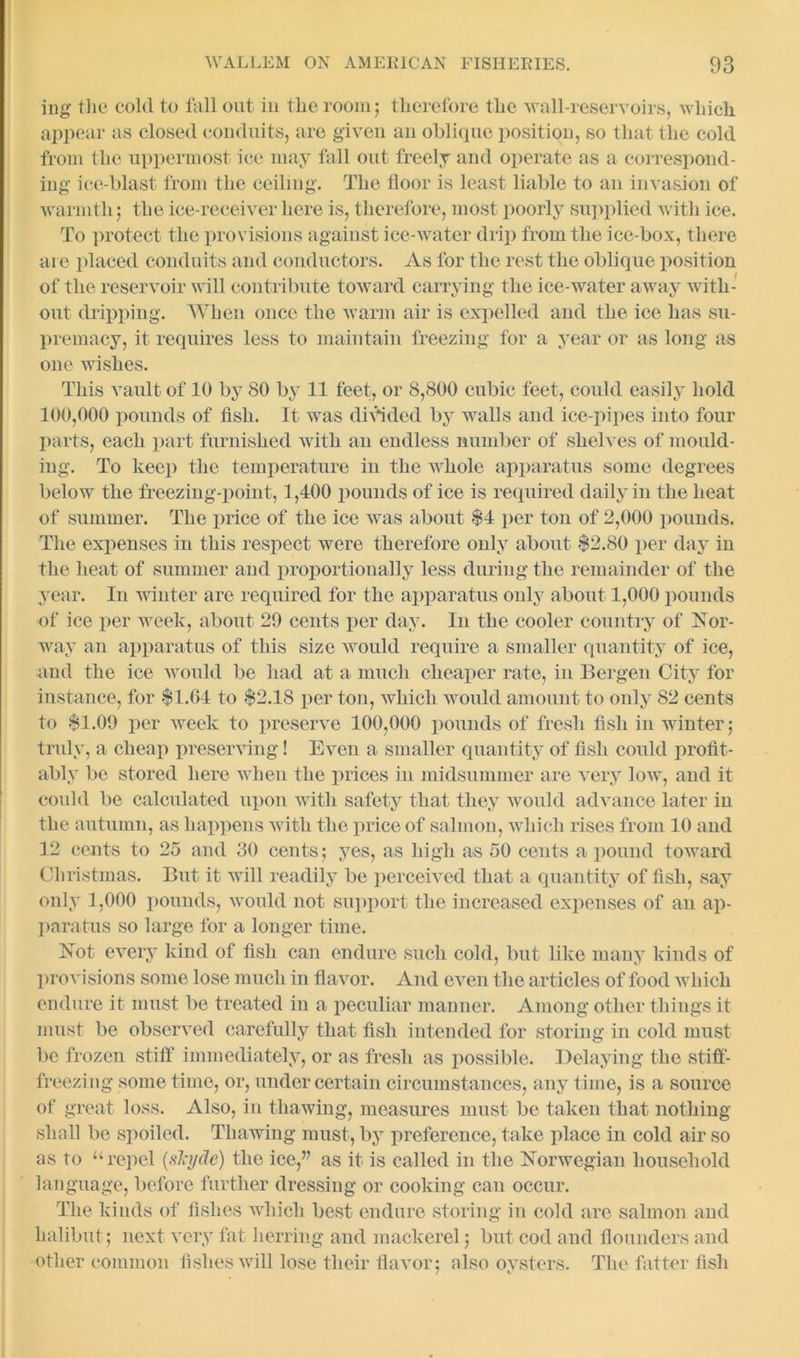 ing the cold to fall out in the room; therefore the wall-reservoirs, which appear as closed conduits, are given an oblique position, so that the cold from the uppermost ice may fall out freely and operate as a correspond- ing ice-blast from the ceiling. The floor is least liable to an invasion of warmth; the ice-receiver here is, therefore, most poorly supplied with ice. To protect the provisions against ice-water drip from the ice-box, there are placed conduits and conductors. As for the rest the oblique position of the reservoir will contribute toward carrying the ice-water away with- out dripping. When once the warm air is expelled and the ice has su- premacy, it requires less to maintain freezing for a year or as long as one wishes. This vault of 10 by 80 by 11 feet, or 8,800 cubic feet, could easily hold 100,000 pounds of fish. It was divided by walls and ice-pipes into four parts, each part furnished with an endless number of shelves of mould- ing. To keep the temperature in the wiiole apparatus some degrees below the freezing-point, 1,400 pounds of ice is required daily in the heat of summer. The price of the ice was about $4 per ton of 2,000 pounds. The expenses in this respect were therefore only about $2.80 per day in the heat of summer and proportionally less during the remainder of the year. In winter are required for the apparatus only about 1,000 pounds of ice per week, about 29 cents per day. In the cooler country of Nor- way an apparatus of this size would require a smaller quantity of ice, and the ice would be had at a much cheaper rate, in Bergen City for instance, for $1.04 to $2.18 per ton, which would amount to only 82 cents to $1.09 per week to preserve 100,000 pounds of fresh fish in winter; truly, a cheap preserving! Even a smaller quantity of fish could profit- ably be stored here when the prices in midsummer are very low, and it could be calculated upon with safety that they would advance later in the autumn, as happens with the price of salmon, which rises from 10 and 12 cents to 25 and 30 cents; yes, as high as 50 cents a pound toward Christmas. But it will readily be perceived that a quantity of fish, say only 1,000 pounds, would not support the increased expenses of an ap- paratus so large for a longer time. Not every kind of fish can endure such cold, but like many kinds of provisions some lose much in flavor. And even the articles of food which endure it must be treated in a peculiar manner. Among other things it must be observed carefully that fish intended for storing in cold must be frozen stiff immediately, or as fresh as possible. Delaying the stiff- freezing some time, or, under certain circumstances, any time, is a source of great loss. Also, in thawing, measures must be taken that nothing shall be spoiled. Thawing must, by preference, take place in cold air so as to “repel (skyde) the ice,” as it is called in the Norwegian household language, before further dressing or cooking can occur. The kinds of fishes which best endure storing in cold are salmon and halibut ; next very fat herring and mackerel; but cod and flounders and other common fishes will lose their flavor; also oysters. The fatter fish