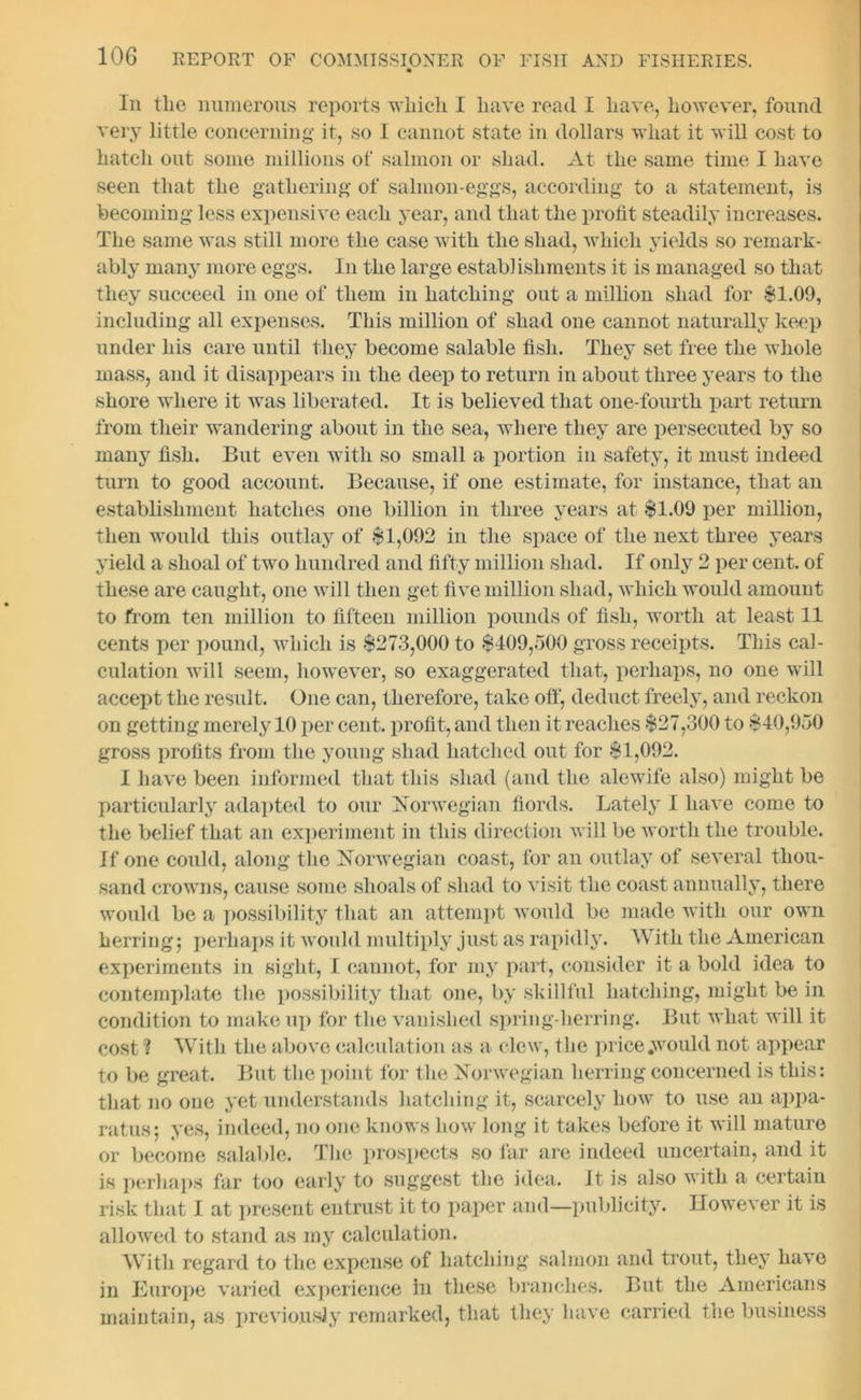 In the numerous reports which I have read I have, however, found very little concerning it, so 1 cannot state in dollars what it will cost to hatch out some millions of salmon or shad. At the same time I have seen that the gathering of salmon-eggs, according to a statement, is becoming less expensive each year, and that the profit steadily increases. The same was still more the case with the shad, which yields so remark- ably many more eggs. In the large establishments it is managed so that they succeed in one of them in hatching out a million shad for $1.09, including all expenses. This million of shad one cannot naturally keep under his care until they become salable fish. They set free the whole mass, and it disappears in the deep to return in about three years to the shore where it was liberated. It is believed that one-fourth part return from their wandering about in the sea, where they are persecuted by so many fish. But even with so small a portion in safety, it must indeed turn to good account. Because, if one estimate, for instance, that an establishment hatches one billion in three years at $1.09 per million, then would this outlay of $1,092 in the space of the next three years yield a shoal of two hundred and fifty million shad. If only 2 per cent, of these are caught, one will then get five million shad, which would amount to from ten million to fifteen million pounds of fish, worth at least 11 cents per pound, which is $273,000 to $409,500 gross receipts. This cal- culation will seem, however, so exaggerated that, perhaps, no one will accept the result. One can, therefore, take off, deduct freely, and reckon on getting merely 10 per cent, profit, and then it reaches $27,300 to $40,950 gross profits from the young shad hatched out for $1,092. I have been informed that this shad (and the alewife also) might be particularly adapted to our Norwegian fiords. Lately I have come to the belief that an experiment in this direction will be worth the trouble. If one could, along the Norwegian coast, for an outlay of several thou- sand crowns, cause some shoals of shad to visit the coast annually, there would be a possibility that an attempt would be made with our own herring j perhaps it would multiply just as rapidly. With the American experiments in sight, I cannot, for my part, consider it a bold idea to contemplate the possibility that one, by skillful hatching, might be in condition to make up for the vanished spring-herring. But what will it cost ? With the above calculation as a clew, the price .would not appear to be great. But the point for the Norwegian herring concerned is this: that no one yet understands hatching it, scarcely how to use an appa- ratus: yes, indeed, no one knows how long it takes before it will mature or become salable. The prospects so far are indeed uncertain, and it is perhaps far too early to suggest the idea. It is also with a certain risk that I at present entrust it to paper and—publicity. However it is allowed to stand as my calculation. With regard to the expense of hatching salmon and trout, they have in Europe varied experience in these branches. But the Americans maintain, as previously remarked, that they have carried the business