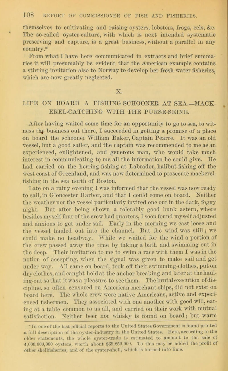 themselves to cultivating and raising oysters, lobsters, frogs, eels, &c. The so-called oyster-culture, with which is next intended systematic preserving and capture, is a great business, without a parallel in any country.* From what I have here communicated in extracts and brief summa- ries it will presumably be evident that the American example contains a stirring invitation also to Norway to develop her fresh-water fisheries, which are now greatly neglected. X. LIFE OX BOAED A FISHING-SCHOONEE AT SEA.—MACK- EEEL-CATCHING WITH THE PHESE-SEINE. After having waited some time for an opportunity to go to sea, to wit- ness th£ business out there, I succeeded in getting a promise of a place on board the schooner William Baker, Captain Pearce. It was an old vessel, but a good sailer, and the captain was recommended to me as an experienced, enlightened, and generous man, who would take much interest in communicating tQ me all the information he could give. He had carried on the herring-fishing at Labrador, halibut-fishing off the west coast of Greenland, and was now determined to prosecute mackerel- fishing in the sea north of Boston. Late on a rainy evening I was informed that the vessel was now ready to sail, in Gloucester Harbor, and that I could come on board. Neither the weather nor the vessel particularly invited one out in the dark, foggy night. But after being shown a tolerably good bunk astern, where besides myself four of the crew had quarters, I soon found myself adjusted and anxious to get under sail. Early in the morning we cast loose and the vessel hauled out into the channel. But the wind was still; we could make no headway. While we waited for the wind a portion of the crew passed away the time by taking a bath and swimming out in the deep. Their invitation to me to swim a race with them I was in the notion of accepting, when the signal was given to make sail and get under way. All came on board, took off their swimming-clothes, put on dry clothes, and caught hold at the anchor-breaking and later at thehaul- ing-out so that it was a pleasure to see them. The brutal execution of dis- cipline, so often censured on American merchant-ships, did not exist on board here. The whole crew were native Americans, active and experi- enced fishermen. They associated with one another with good-will, eat- ing at a table common to us all, and carried on their work with mutual satisfaction. Neither beer nor whisky is found on board; but warm * In onoof the last official reports to the United States Government is found printed a full description of the oyster-industry in the United States. Here, according to the older statements, the whole oyster-trade is estimated to amount to the sale ot 4,000,000,000 oysters, worth about $09,250,000. To this may be added the profit ot other shellfishcries, and of the oyster-shell, which is burned into lime.