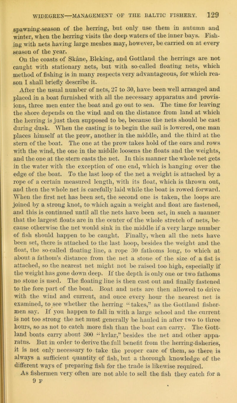 spawning-season of the herring, but only use them in autumn and winter, when the herring visits the deep waters of the inner bays. Fish- ing with nets having large meshes may, however, be carried on at every season of the year. On the coasts of Skane, Bleking, and Gottland the herrings are not caught with stationary nets, but with so-called floating nets, which method of fishing is in many respects very advantageous, for which rea- son I shall briefly describe it. After the usual number of nets, 27 to 30, have been well arranged and placed in a boat furnished with all the necessary apparatus and provis- ions, three men enter the boat and go out to sea. The time for leaving the shore depends on the wind and on the distance from land at which the herring is just then supposed to be, because the nets should be cast during dusk. When the casting is to begin the sail is lowered, one man places himself at the prow, another in the middle, and the third at the stem of the boat. The one at the prow takes hold of the oars and rows with the wind, the one in the middle loosens the floats and the weights, and the one at the stem casts the net. In this manner the whole net gets in the water with the exception of one end, which is hanging over the edge of the boat. To the last loop of the net a weight is attached by a rope of a certain measured leugth, with its float, which is thrown out, and then the whole net is carefully laid while the boat is rowed forward. When the first net has been set, the second one is taken, the loops are joined by a strong knot, to which again a weight and float are fastened, and this is continued until all the nets have been set, in such a manner that the largest floats are in the center of the whole stretch of nets, be- cause otherwise the net would sink in the middle if a very large number of fish should happen to be caught. Finally, when all the nets have been set, there is attached to the last hoop, besides the weight and the float, the so-called floating line, a rope 30 fathoms long, to which at about a fathom’s distance from the net a stone of the size of a fist is attached, so the nearest net might not be raised too high, especially if the weight has gone down deep. If the depth is only one or two fathoms no stone is used. The floating line is then cast out and finally fastened to the fore part of the boat. Boat and nets are then allowed to drive with the wind and current, and once every hour the nearest net is examined, to see whether the herring “ takes,” as the Gottland fisher- men say. If you happen to fall in with a large school and the current is not too strong the net must generally be hauled in after two to three hours, so as not to catch more fish than the boat can carry. The Gott- land boats carry about 300 u hvlar,” besides the net and other appa- ratus. But in order to derive the full benefit from the herring-fisheries, it is not only necessary to take the proper care of them, so there, is always a sufficient quantity of fish, but a thorough knowledge of the different ways of preparing fish for the trade is likewise required. As fishermen very often are not able to sell the fish they catch for a 9 F