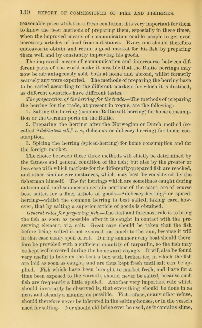 reasonable price whilst in a fresh condition, it is very important for them to know the best methods of preparing them, especially in these times, when the improved means of communication enable people to get even necessary articles of food from a distance. Every one should therefore endeavor to obtain and retain a good market for his fish by preparing them well and by constantly improving his goods. The improved means of communication and intercourse between dif- ferent parts of the world make it possible that the Baltic herrings may now be advantageously sold both at home and abroad, whilst formerly scarcely any were exported. The methods of preparing the herring have to be varied according to the different markets for which it is destined, as different countries have different tastes. The preparation of the herring for the trade.—The methods of preparing the herring for the trade, at present in vogue, are the following: 1. Salting the herring (common Baltic salt herring) for home consump- tion or the German ports on the Baltic. 2. Preparing the herring after the Norwegian or Dutch method (so- called “ del ilcatess-sill f i. e., delicious or delicacy herring) for home con- sumption. 3. Spicing the herring (spiced-herring) for home consumption and for the foreign market. The choice between these three methods will chiefly be determined by the fatness and general condition of the fish; but also by the greater or less ease with which markets for the differently-prepared fish are reached, and other similar circumstances, which may best be considered by the fisherman himself. The fat herrings which are sometimes caught during autumn and mid-summer on certain portions of the coast, are of course best suited for a finer article of goods—‘‘delicacy-herring,” or spiced- herring—whilst the common herring is best salted, taking care, how- ever, that by salting a superior article of goods is obtained. General rules for preparing fish.—The first and foremost rule is to bring the fish as soon as possible after it is caught in contact with the pre- serving element, viz, salt. Great care should be taken that the fish before being salted is not exposed too much to the sun, because it will in that case easily spoil or rot. During summer every boat should there- fore be provided with a sufficient quantity of tarpaulin, so the fish may be kept well covered during the homeward voyage. It will also be found very useful to have on the boat a box with broken ice, in which the fish are laid as soon as caught, and are thus kept fresh until salt can be ap- plied. Fish which have been brought to market fresh, and have for a time been exposed to the warmth, should never be salted, because such fish are frequently a little spoiled. Another very important rule which should invariably be observed is, that everything should be done in as neat and cleanly a manner as possible. Fish-refuse, or any other refuse, should therefore never be tolerated in the salting-houses, or in the vessels used for salting. Nor should old brine ever be used, as it contains slime,