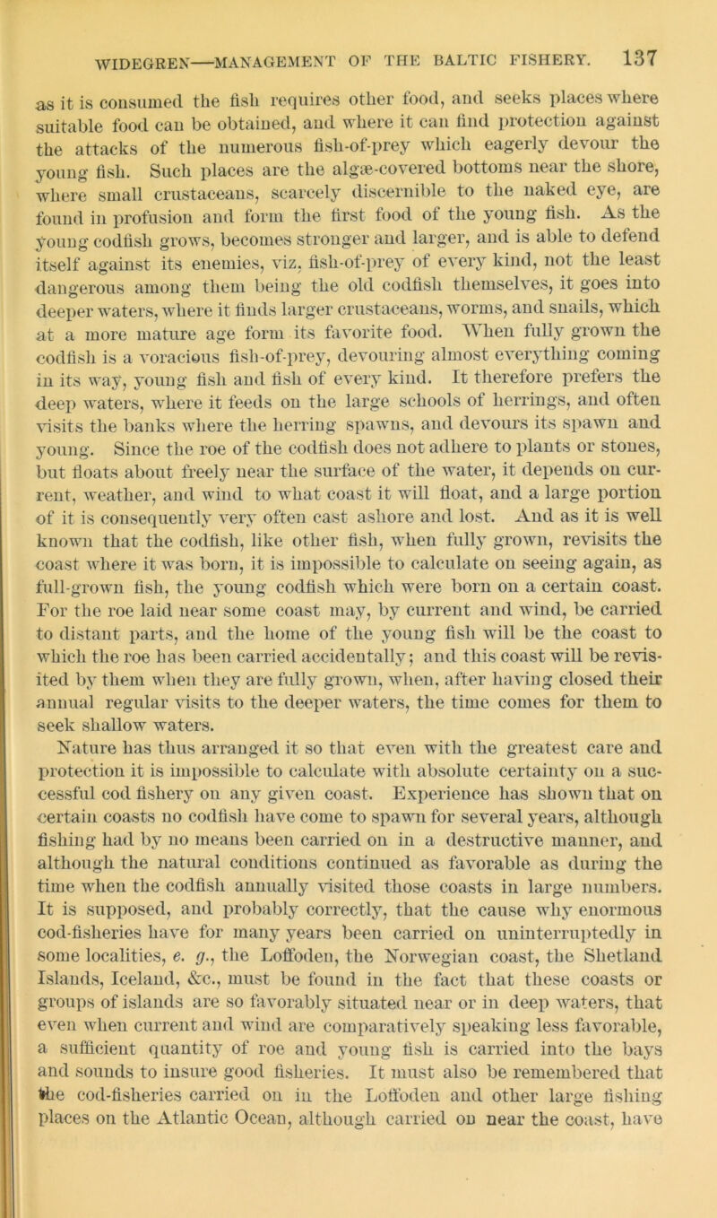 as it is consumed the fish requires other food, and seeks places where suitable food can be obtained, and where it can find protection against the attacks of the numerous fish-of-prey which eagerly devour the young fish. Such places are the algse-covered bottoms near the shore, where small crustaceans, scarcely discernible to the naked eye, are found in profusion and form the first food of the young fish. As the young codfish grows, becomes stronger and larger, and is able to defend itself against its enemies, viz, fish-of-prey of every kind, not the least dangerous among them being the old codfish themselves, it goes into deeper waters, where it finds larger crustaceans, worms, and snails, which at a more mature age form its favorite food. l\ hen fully grown the codfish is a voracious fish-of-prey, devouring almost everything coming in its way, young fish and fish of every kind. It therefore prefers the deep waters, where it feeds on the large schools of herrings, and often visits the banks where the herring spawns, and devours its spawn and young. Since the roe of the codfish does not adhere to plants or stones, but floats about freely near the surface of the water, it depends on cur- rent, weather, and wind to what coast it will float, and a large portion of it is consequently very often cast ashore and lost. And as it is well known that the codfish, like other fish, when fully grown, revisits the coast where it was born, it is impossible to calculate on seeing again, as full-grown fish, the young codfish which were born on a certain coast. For the roe laid near some coast may, by current and wind, be carried to distant parts, and the home of the young fish will be the coast to which the roe has been carried accidentally; and this coast will be revis- ited by them when they are fully grown, when, after having closed their annual regular visits to the deeper waters, the time comes for them to seek shallow waters. Mature has thus arranged it so that even with the greatest care and protection it is impossible to calculate with absolute certainty on a suc- cessful cod fishery on any given coast. Experience has shown that on certain coasts no codfish have come to spawn for several years, although fishing had by no means been carried on in a destructive manner, and although the natural conditions continued as favorable as during the time when the codfish annually visited those coasts in large numbers. It is supposed, and probably correctly, that the cause why enormous cod-fisheries have for many years been carried on uninterruptedly in some localities, e. rj., the Loffoden, the Norwegian coast, the Shetland Islands, Iceland, &c., must be found in the fact that these coasts or groups of islands are so favorably situated near or in deep waters, that even when current and wind are comparatively speaking less favorable, a sufficient quantity of roe and young fish is carried into the bays and sounds to insure good fisheries. It must also be remembered that fee cod-fisheries carried on in the Loffoden and other large fishing places on the Atlantic Ocean, although carried ou near the coast, have