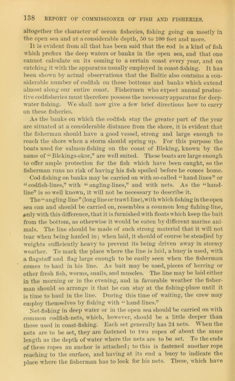 altogether the character of ocean fisheries, fishing going on mostly in the open sea and at a considerable depth, 50 to 100 feet and more. It is evident from all that has been said that the cod is a kind of fish which prefers the deep waters or banks in the open sea, and that one cannot calculate on its coming to a certain coast every year, and on catching it with the apparatus usually employed in coast-fishing. It has been shown by actual observations that the Baltic also contains a con- siderable number of codfish on those bottoms and banks which extend almost along our entire coast. Fishermen who expect annual produc- tive eodfislieries must therefore possess the necessary apparatus for deep- water fishing. We shall now give a few brief directions how to carry on these fisheries. As the banks on which the codfish stay the greater part of the year are situated at a considerable distance from the shore, it is evident that the fisherman should have a good vessel, strong and large enough to reach the shore wdien a storm should spring up. For this purpose the boats used for salmon-fishing on the coast of Bleking, known by the name of u Blekings-ekor,” are well suited. These boats are large enough to offer ample protection for the fish which have been caught, so the fisherman runs no risk of having his fish spoiled before he comes home. Cod-fishing on banks may be carried on with so-called uhand-lines” or 11 codfish-lines,” with u angling-lines,” and with nets. As the u hand- line” is so well known, it will not be necessary to describe it. The“ angling-line” (long line or trawl-line), with which fishing in the open sea can and should be carried on, resembles a common long fishing-line, fmly with this difference, that it is furnished witli floats which keep the bait from the bottom, as otherwise it would be eaten by different marine ani- mals. The line should be made of such strong material that it will not tear when being hauled in; when laid, it should of course be steadied by weights sufficiently heavy to prevent its being driven away in stormy weather. To mark the place where the line is laid, a buoy is used, with a flagstaff and flag large enough to be easily seen when the fisherman comes to haul in his line. As bait may be used, pieces of herring or other fresh fish, worms, snails, and muscles. The line may be laid either in the morning or in the evening, and in favorable weather the fisher- man should so arrange it that he can stay at the fishing-place until it is time to haul in the line. During this time of waiting, the crew may employ themselves by fishing with 11 hand-lines.” Net-fishing in deep water or in the open sea should be carried on with common codfish-nets, which, however, should be a little deeper than those used in coast-fishing. Each set generally has 24 nets. When the nets are to be set, they are fastened to two ropes of about the same length as the depth of water where the nets are to be set. To the ends of these ropes an anchor is attached; to this is fastened another rope reaching to the surface, and having at its end a buoy to indicate the place where the fisherman lias to look for his nets. These, which have