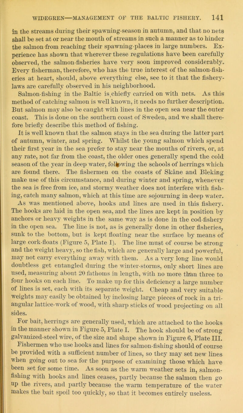 in the streams during their spawning-season in autumn, and that no nets shall be set at or near the mouth of streams in such a manner as to hinder the salmon from reaching their spawning-places in large numbers. Ex- perience has shown that wherever these regulations have been carefully observed, the salmon-fisheries have very soon improved considerably. Every fisherman, therefore, who has the true interest of the salmon-fish- eries at heart, should, above everything else, see to it that the fishery- laws are carefully observed in his neighborhood. Salmon-fishing in the Baltic is^chiefly carried on with nets. As this method of catching salmon is well known, it needs no further description. But salmon may also be caught with lines in the open sea near the outer coast. This is done on the southern coast of Sweden, and we shall there- fore briefly describe this method of fishing. It is well known that the salmon stays in the sea during the latter part of autumn, winter, and spring. Whilst the young salmon which spend their first year in the sea prefer to stay near the mouths of rivers, or, at any rate, not far from the coast, the older ones generally spend the cold season of the year in deep water, foUpwing the schools of herrings which are found there. The fishermen on the coasts of Skfine and Bleking make use of this circumstance, and during winter and spring, whenever the sea is free from ice, and stormy weather does not interfere with fish- ing, catch many salmon, which at this time are sojourning in deep water. As was mentioned above, hooks and lines are used in this fishery. The hooks are laid in the open sea, and the lines are kept in position by anchors or heavy weights in the same way as is done in the cod-fishery in the open sea. The line is not, as is generally done in other fisheries, sunk to the bottom, but is kept floating near the surface by means of large cork-floats (Figure 5, Plate I). The line must of course be strong and the weight heavy, so the fish, which are generally large and powerful, may not carry everything away with them. As a very long line would doubtless get entangled during the winter-storms, only short lines are used, measuring about 20 fathoms in length, with no more than three to four hooks on each line. To make up for this deficiency a large number of lines is set, each with its separate weight. Cheap and very suitable weights may easily be obtained by inclosing large pieces of rock in a tri- angular lattice-work of wood, with sharp sticks of wood projecting on all sides. For bait, herrings are generally used, which are attached to the hooks in the manner shown in Figure 5, Plate I. The hook should be of strong galvanized-steel wire, of the size and shape shown in Figure 6, Plate III. Fishermen who use hooks and lines for salmon-fishing should of course be provided with a sufficient number of lines, so they may set new lines when going out to sea for the purpose of examining those which have been set for some time. As soon as the warm weather sets in, salmon- fishing with hooks and lines ceases, partly because the salmon then go op the rivers, and partly because the warm temperature of the water makes the bait spoil too quickly, so that it becomes entirely useless.