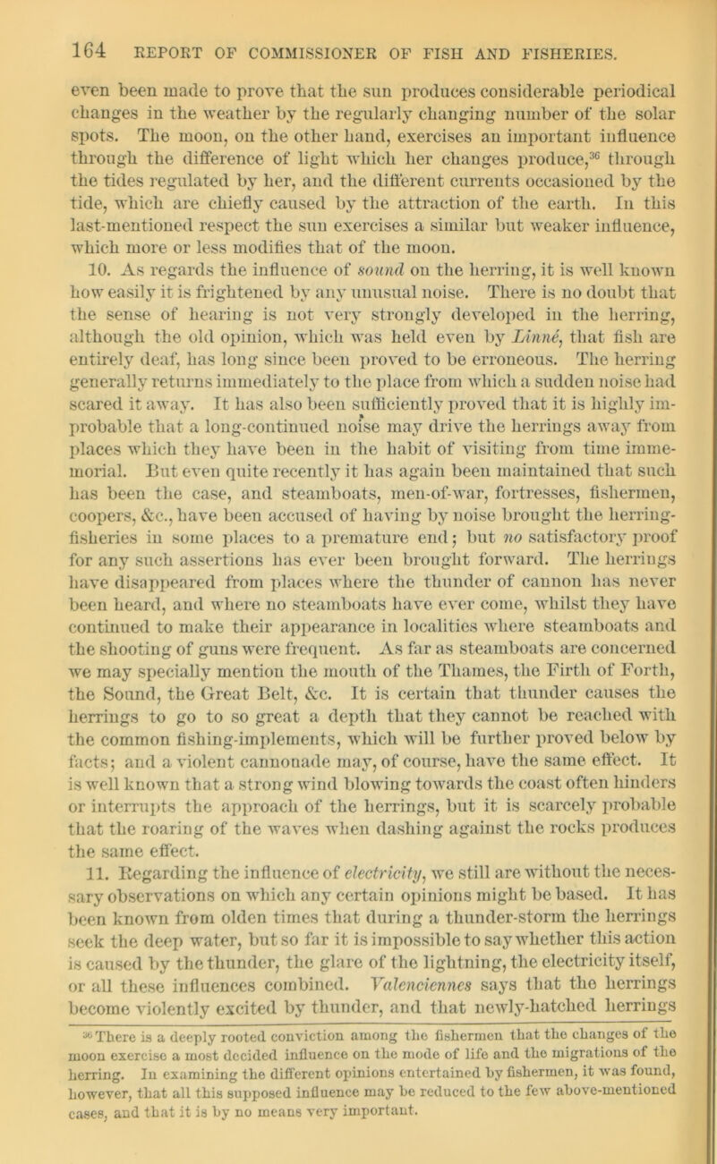 even been made to prove that the sun produces considerable periodical changes in the weather by the regularly changing number of the solar spots. The moon, on the other hand, exercises an important influence through the difference of light which her changes produce,36 through the tides regulated by her, and the different currents occasioned by the tide, which are chiefly caused by the attraction of the earth. In this last-mentioned respect the sun exercises a similar but weaker influence, which more or less modifies that of the moon. 10. As regards the influence of sound on the herring, it is well known how easily it is frightened by any unusual noise. There is no doubt that the sense of hearing is not very strongly developed in the herring, although the old opinion, which was held even by Linne, that fish are entirely deaf, has long since been proved to be erroneous. The herring generally returns immediately to the place from which a sudden noise had scared it away. It has also been sufficiently proved that it is highly im- probable that a long-continued noise may drive the herrings away from places which they have been in the habit of visiting from time imme- morial. But even quite recently it has again been maintained that such has been the case, and steamboats, men-of-war, fortresses, fishermen, coopers, &c., have been accused of having by noise brought the herring- fisheries in some places to a premature end ; but no satisfactory proof for any such assertions has ever been brought forward. The herrings have disappeared from places where the thunder of cannon has never been heard, and where no steamboats have ever come, whilst they have continued to make their appearance in localities where steamboats and the shooting of guns were frequent. As far as steamboats are concerned we may specially mention the mouth of the Thames, the Firth of Forth, the Sound, the Great Belt, &c. It is certain that thunder causes the herrings to go to so great a depth that they cannot be reached with the common fishing-implements, which will be further proved below by facts; and a violent cannonade may, of course, have the same effect. It is well known that a strong wind blowing towards the coast often hinders or interrupts the approach of the herrings, but it is scarcely probable that the roaring of the waves when dashing against the rocks produces the same effect. 11. Regarding the influence of electricity, we still are without the neces- sary observations on which any certain opinions might be based. It has been known from olden times that during a thunder-storm the herrings seek the deep water, but so far it is impossible to say whether this action is caused by the thunder, the glare of the lightning, the electricity itself, or all these influences combined. Valenciennes says that the herrings become violently excited by thunder, and that newly-hatched herrings M There is a deeply rooted conviction among the fishermen that the changes of the moon exercise a most decided influence on the mode of life and the migrations of the herring. In examining the different opinions entertained hy fishermen, it was found, however, that all this supposed influence may he reduced to the lew above-mentioned cases, and that it is by no means very important.