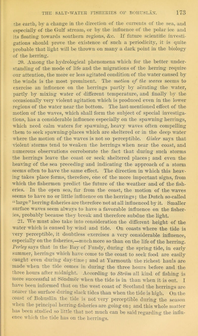 the earth, by a change in the direction of the currents of the sea, and especially of the Gulf stream, or by the influence of the polar ice and its floating towards southern regions, &c. If future scientific investi- gations should prove the existence of such a periodicity, it is quite probable that light will be thrown on many a dark point in the biology of the herring. 20. Among the hydrological phenomena which for the better under- standing of the mode of life and the migrations of the herring require our attention, the more or less agitated condition of the water caused by the winds is the most prominent. The motion of the waves seems to exercise an influence on the herrings partly by aerating the water, partly by mixing water of different temperature, and finally by the occasionally very violent agitation which is produced even in the lower regions of the water near the bottom. The last-mentioned effect of the motion of the waves, which shall form the subject of special investiga- tions, has a considerable influence especially on the spawning herrings, which need calm waters for spawning, heavy waves often compelling them to seek spawning-places which are sheltered or in the deep water where the motion of the waves is not so perceptible. Gisler says that violent storms tend to weaken the herrings when near the coast, and numerous observations corroborate the fact that during such storms the herrings leave the coast or seek sheltered places ,• and even the heaving of the sea preceding and indicating the approach of a storm seems often to have the same effect. The direction in which this heav- ing takes place forms, therefore, one of the more important signs, from which the fishermen predict the future of the weather and of the fish- eries. In the open sea, far from the coast, the motion of the waves seems to have no or little influence on the herrings5 the Dutch so-called u large” herring-fisheries are therefore not at all influenced by it. Smaller surface waves seem always to have a favorable influence on the fisher- ies, probably because they break and therefore subdue the light. 21. We must also take into consideration the different height of the water which is caused by wind and tide. On coasts where the tide is very perceptible, it doubtless exercises a very considerable influence, especially on the fisheries,—much more so than on the life of the herring. Perley says that in the Bay of Bundy, during the spring tide, in early summer, herrings which have come to the coast to seek food are easily caught even during day-time; and at Yarmouth the richest hauls are made when the tide comes in during the three hours before and the three hours after midnight. According to Strom all kind of fishing is more successful at Sbndmor when the tide is in than when it is out. I have been informed that on the west coast of Scotland the herrings are nearer the surface during slack tides than when the tide is high. On the coast of Bokusliin the tide is not very perceptible during the season when the principal herring-fisheries are going on5 and this whole matter has been studied so little that not much can be said regarding the influ- ence which the tide has on the herrings.