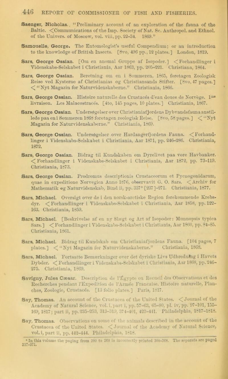 Saenger, Nicholas.. “Preliminary account of an exploration of the fauna of the Baltic. ^Communications of the Imp. Society of Nat. Sc. Anthropol. and Ethnol. of the Uni vers, of Moscow, vol. viii, pp. 22-34. 1869.” Samouelle, George. The Entomologist’s useful Compendium; or an introduction to the knowledge of British Insects. [8vo, 496 pp., 12 plates.] London, 1819. Sars, George Ossian. [Om en anomal Gruppe af Isopoder. ] < Forhandlinger i Yidenskabs-Selskabet i Christiania, Aar 1863, pp. 205-221. Christiana, 1864. Sars, George Ossian. Beretning om en i Sommeren, 1865, foretagen Zoologisk Reise ved Kysterno af Christianias og Christiansands Stifter. [8vo, 47 pages.] < “Nyt Magazin for Naturvidenskaberne.” Christiania, 1866. Sars, George Ossian. Histoire naturelle des Crustacds d'eau douce de Norvege. lme livraison. Les Malacostraces. [4to, 145 pages, 10 plates. ] Christiania, 1867. Sars, George Ossian. Undersbgelser over Cliristianiafjordens Dyb vandsfauna anstil- lede paa eni Sommeren 1868 foretagen zoologisk Reise. [8vo, 58 pages. ] <[ “Nyt Magazin for Naturvidenskaberne.” Christiania, 1869. Sars, George Ossian. Undersbgelser over Hardangerfjordens Fauna. <[ Forhand- linger i Videnskabs-Selskabet i Christiania, Aar 1871, pp. 246-286. Christiania, 1872. Sars, George Ossian. Bidrag til Kundskaben om Dyrelivet paa vore Havbanker. <[ Forhandlinger i Yidenskabs-Selskabet i Christiania, Aar 1872, pp. 73-119. Christiania, 1873. Sars, George Ossian. Prodromus descriptionis Crustaceorum et Pycuogonidarum, quae in expeditione Norvegica Anno 1876, observavit G. 0. Sars. <[Arehiv for Mathematik eg Naturvidenskab, Bind ii, pp. 337* [237]-271. Christiania, 1877. Sars, Michael. Oversigt over de i den uorsk-arctiske Region forekommende Ivrebs- dyr. <[ Forhandlinger i Yidenskabs-Selskabet i Christiania, Aar 1858, pp. 122- 163. Christiania, 1859. Sars, Michael. [Beskrivelse af en ny Sltegt og Art af Isopoder: Munnopsis typiea Sars.] <Forhandlinger i Yidenskabs-Selskabet i Christiania, Aar 1860, pp. 84-85. Christiania, 1861. Sars, Michael. Bidrag til Kundskab om Cliristianiafjordens Fauna. [104 pages, 7 plates.] <[ “Nyt Magazin for Naturvidenskaberne.” Christiania, 1868. Sars, Michael. Fortsatte Bemoerkninger over det dyriske Livs Udbrednftig i Havets Dybder. < Forhandlinger i Videnskabs-Selskabet i Christiania, Aar 1808, pp. 246- 275. Christiania, 1869. Savigny, Jules Caesar. Description de FjCgypte on Recited des Observations et des Recherches pendant l’Expedition de l’Armee Francaise. Histoire naturelle, Plan- ches, Zoologie, Crustacds. [13 folio plates. ] Paris, 1817. Say, Thomas. An account of the Crustacea of the United States. <[ Journal of the Academy of Natural Science, vol. i,part i, pp. 57-63, 65-80, pi. iv, pp. 97-101, 155- 169, 1817; part ii, pp. 235-253, 313-319, 374-401, 423-441. Philadelphia, 1817-1818. Say, Thomas. Observations on some of the animals described in the account of the Crustacea of the United States. < Journal of the Academy of Natural Science, vol. i, part ii, pp. 442-444. Philadelphia, 1818. * In this volume tho paging from 200 to 263 is incorrectly printed 300-368. The separata are paged 337-371.