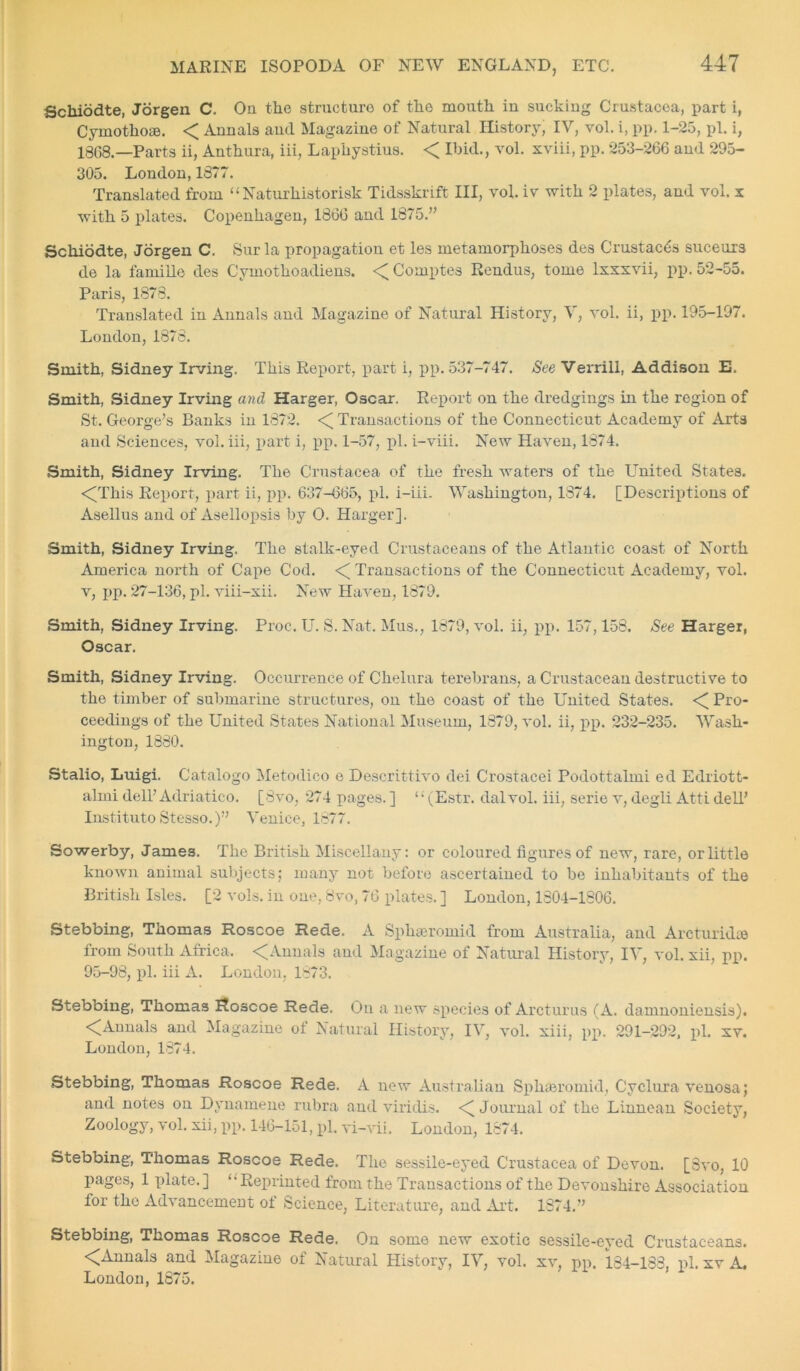 Schiodte, Jorgen C. Ou the structure of the mouth iu sucking Crustacea, part i, Cymotho®. < Annals and Magazine of Natural History, IV, vol. i, pp. 1-25, pi. i, 1368.—Parts ii, Anthura, iii, Laphystius. < Ibid., vol. xviii, pp. 253-266 and 295- 305. London, 1877. Translated from “ Naturhistorisk Tidsskrift III, vol. iv with 2 plates, and vol. x with 5 plates. Copenhagen, 1866 and 1875.” Schiodte, Jorgen C. Sur la propagation et les metamorphoses des Crustacea suceurs de la famille des Cymothoadieus. <Comptes Rendus, tome lxxxvii, pp. 52-55. Paris, 1878. Translated in Annals and Magazine of Natural History, V, vol. ii, pp. 195-197. London, 1878. Smith, Sidney Irving. This Report, part i, pp. 537-747. See Verrill, Addison E. Smith, Sidney Irving and Harger, Oscar. Report on the dredgings in the region of St. George’s Banks in 1872. <[ Transactions of the Connecticut Academy of Arts and Sciences, vol. iii, part i, pp. 1-57, pi. i-viii. New Haven, 1874. Smith, Sidney Irving. The Crustacea of the fresh waters of the United States. <This Report, part ii, pp. 637-665, pi. i-iii. Washington, 1874. [Descriptions of Asellus and of Asellopsis by O. Harger]. Smith, Sidney Irving. The stalk-eyed Crustaceans of the Atlantic coast of North America north of Cape Cod. <[ Transactions of the Connecticut Academy, vol. v, pp. 27-136, pi. viii-xii. New Haven, 1879. Smith, Sidney Irving. Proc. U. S. Nat. Mus., 1879, vol. ii, pp. 157,158. See Harger, Oscar. Smith, Sidney Irving. Occurrence of Clielura terebrans, a Crustacean destructive to the timber of submarine structures, on the coast of the United States. < Pro- ceedings of the United States National Museum, 1879, vol. ii, pp. 232-235. Wash- ington, 1880. Stalio, Luigi. Catalogo Metodico e Descrittivo dei Crostacei Podottalmi ed Edriott- almi dell’Adriatico. [8vo, 274 pages. ] “ (Estr. dal vol. iii, serie v, degli Atti dell’ Instituto Stesso.)” Venice, 1877. Sowerby, James. The British Miscellany: or coloured figures of new, rare, or little known animal subjects; many not before ascertained to be inhabitants of the British Isles. [2 vols. in one, 8vo, 76 plates. ] London, 1804-1806. Stebbing, Thomas Roscoe Rede. A Sphteromid from Australia, and Arcturid® from South Africa. <Annals and Magazine of Natural History, IV, vol. xii, pp. 95-98, pi. iii A. London, 1873. Stebbing, Thomas Hoscoe Rede. On a new species of Arcturus (A. damnoniensis). <CAnnals and Magazine ot Natural History, IV, vol. xiii, pp. 291-292, pi. xv. London, 1874. Stebbing, Thomas Roscoe Rede. A new Australian Spk®romid, Cyclura venosa; and notes on Dynamene rubra and viriclis. <[ Journal of the Linnean Society, Zoology, vol. xii, pp. 146-151, pi. vi-vii. London, 1874. Stebbing, Thomas Roscoe Rede. The sessile-eyed Crustacea of Devon. [Svo, 10 pages, 1 plate. ] ‘* Reprinted from the Transactions of the Devonshire Association for the Advancement of Science, Literature, and Art. 1374.” Stebbing, Thomas Roscoe Rede. On some new exotic sessile-eyed Crustaceans. <Annals and Magazine of Natural History, IV, vol. xv, pp. 184-183. pi. xv A. London, 1875.