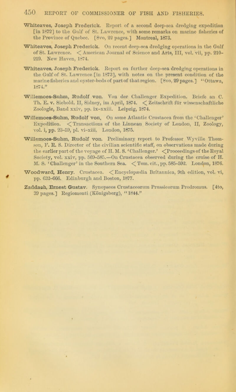 Whiteaves, Joseph Frederick. Report of a second deep-sea dredging expedition [in 1872] to the Gulf of St. Lawrence, with some remarks on marine fisheries of the Province of Quebec. [8vo, 22 pages.] Montreal, 1873. Whiteaves, Joseph Frederick. On recent deep-sea dredging operations in the Gulf of St. Lawrence. < American Journal of Science and Arts, III, vol. vii, pp. 210- 219. New Haven, 1874. Whiteaves, Joseph Frederick. Report ou further deep-sea dredging operations in the Gulf of St. Lawrence [in 1873], with notes ou the present condition of the marine fisheries and oyster-beds of part of that region. [8vo, 29 pages. ] ‘ ‘ Ottawa, 1874.” Willemoes-Suhm, Rudolf von. Von der Challenger Expedition. Briefe an C. Th. E. v. Siebold. II, Sidney, im April, 1874. < Zeitschrift fUr wissenschaftliclie Zoologie, Band xxiv, pp. ix-xxiii. Leipzig, 1874. Willemoes-Suhm, Rudolf von. On some Atlantic Crustacea from the ‘Challenger’ Expedition. < Transactions of the Linneau Society of London, II, Zoology, vol. i, pp. 23-59, pi. vi-xiii. London, 1875. Willemoes-Suhm, Rudolf von. Preliminary report to Professor Wyville Thom- son, F. R. S. Director of the civilian scientific staff, on observations made during the earlier part of the voyage of H. M. S. ‘ Challenger.’ -^Proceedings of the Royal Society, vol. xxiv, pp. 569-585.—On Crustacea observed during the cruise of H. M. S. ‘Challenger’ in the Southern Sea. <Tom. cit., pp.585-592. Londpn, 1876. Woodward, Henry. Crustacea. < Encyclopaedia Britannica, 9th edition, vol. vi, pp. 632-666. Edinburgh and Boston, 1877. Zaddash, Ernest Gustav. Synopseos Crustaceorum Prussicorum Prodromus. [4to, 39 pages.] Regiomouti (Konigsberg), “1844.”