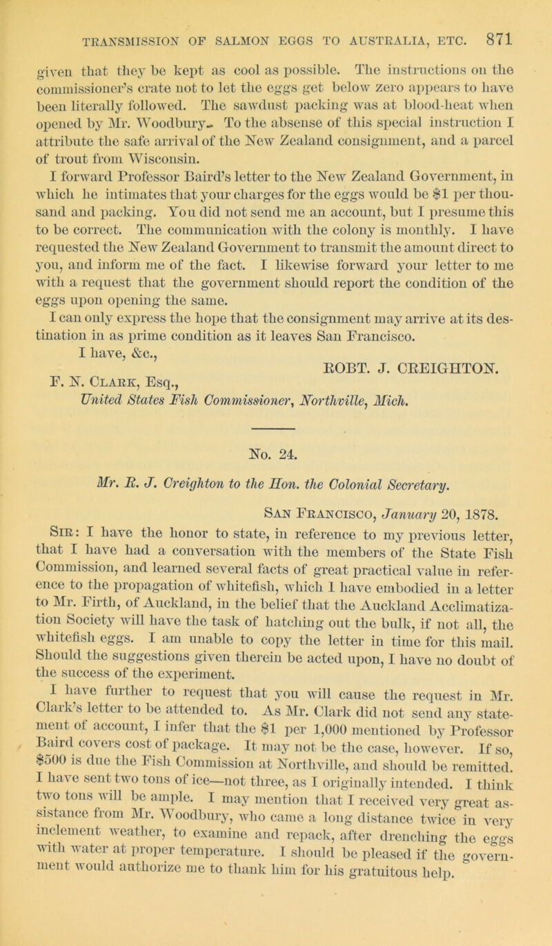 given that they he kept as cool as possible. The instructions on the commissioner’s crate not to let the eggs get below zero appears to have been literally followed. The sawdust packing was at blood-heat when opened by Mr. Woodbury- To the absense of this special instruction I attribute the safe arrival of the New Zealand consignment, and a parcel of trout from Wisconsin. I forward Professor Baird’s letter to the New Zealand Government, in which he intimates that your charges for the eggs would be $1 per thou- sand and packing. You did not send me an account, but I presume this to be correct. The communication with the colony is monthly. I have requested the New Zealand Government to transmit the amount direct to you, and inform me of the fact. I likewise forward your letter to me with a request that the government should report the condition of the eggs upon opening the same. I can only express the hope that the consignment may arrive at its des- tination in as prime condition as it leaves San Francisco. I have, &e., BOBT. J. CBEIGHTON. F. N. Clark, Esq., United States Fish Commissioner, Horthville, Mich. No. 24. Mr. It. J. Creighton to the Hon. the Colonial Secretary. San Francisco, January 20, 1878. Sir: I have the honor to state, in reference to my previous letter, that I have had a conversation with the members of the State Fish Commission, and learned several facts of great practical value in refer- ence to the propagation of wliitefisli, which 1 have embodied in a letter to Mi. Firth, of Auckland, in the belief that the Auckland Acclimatiza- tion Society will have the task of hatching out the bulk, if not all, the wliitefisli eggs. I am unable to copy the letter in time for this mail. Should the suggestions given therein be acted upon, 1 have no doubt of the success of the experiment. I ha\ e further to request that you will cause the request in Mr. Clark s letter to be attended to. As Mr. Clark did not send any state- ment of account, I infer that the $1 per 1,000 mentioned by Professor Baird covers cost of package. It may not be the case, however. If so, $500 is due the Fish Commission at Northville, and should be remitted. I have sent two tons of ice—not three, as I originally intended. I think two tons will be ample. I may mention that, I received very great as- sistance from Mr. A oodbury, who came a long distance twice in very inclement weather, to examine and repack, after drenching the eggs with water at proper temperature. I should be pleased if the govern- ment would authorize me to thank him for his gratuitous help.