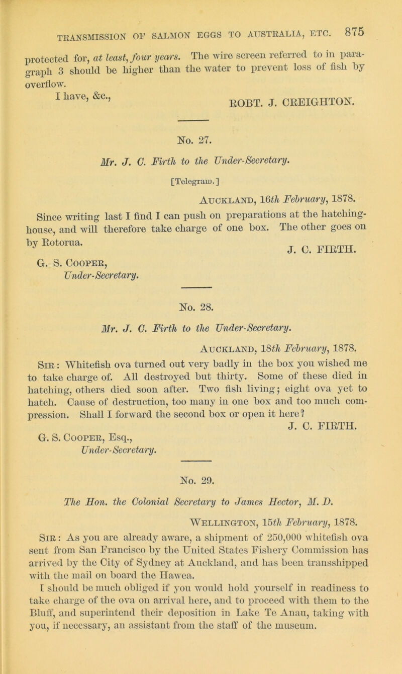 protected for, at least, four years. The wire screen referred to in para- graph 3 should he higher than the water to prevent loss of fish by overflow. I have, &c., i;op,T. J. CREIGHTON. No. 27. Mr. J. C. Firtli to the Under-Secretary. [Telegram.] Auckland, 16th February, 1878. Since writing last I find I can push on preparations at the hatching- house, and will therefore take charge of one box. The other goes on by E0t0rua- J. C. FIRTH. G. S. Cooper, Under-Seeretary. No. 28. Mr. J. C. Firth to the Under-Secretary. Auckland, 18th February, 1878. Sir : Whitefish ova turned out very badly in the box you wished me to take charge of. All destroyed but thirty. Some of these died in hatching, others died soon after. Two fish living; eight ova yet to hatch. Cause of destruction, too many in one box and too much com- pression. Shall I forward the second box or open it here? J. C. FIRTH. G. S. Cooper, Esq., Under-Secretary. No. 29. The Son. the Colonial Secretary to James Sector, M. D. Wellington, 15/// February, 1S78. Sir : As you are already aware, a shipment of 250,000 whitefish ova sent from San Francisco by the United States Fishery Commission has arrived by the City of Sydney at Auckland, and has been transshipped with the mail on board the Hawea. 1 should be much obliged if you would hold yourself in readiness to take charge of the ova on arrival here, and to proceed with them to the Bluff, and superintend their deposition in Lake Te Anau, taking with you, if necessary, an assistant from the staff of the museum.