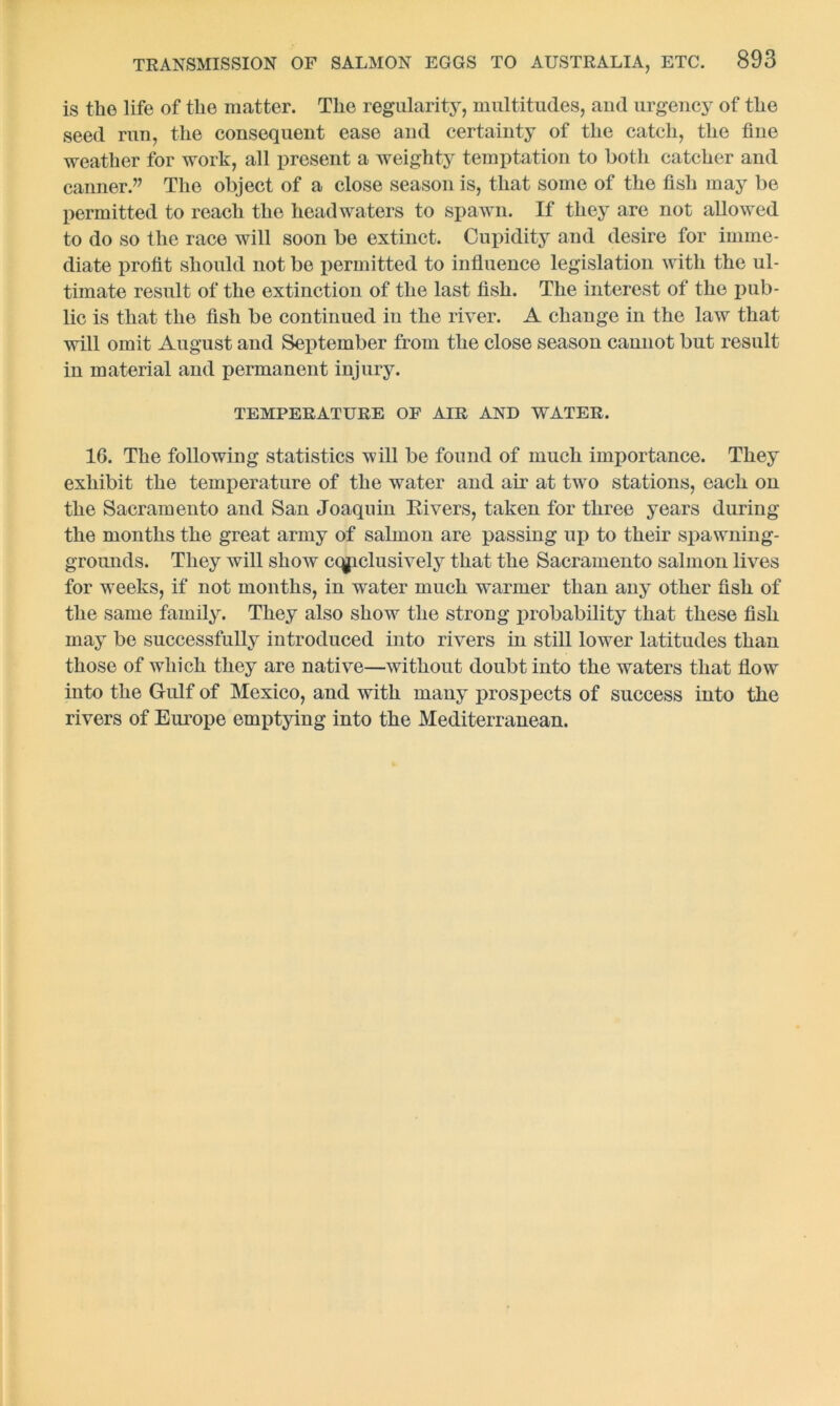 is the life of the matter. The regularity, multitudes, and urgency of the seed run, the consequent ease and certainty of the catch, the fine weather for work, all present a weighty temptation to both catcher and canner.” The object of a close season is, that some of the fish may be permitted to reach the headwaters to spawn. If they are not allowed to do so the race will soon be extinct. Cupidity and desire for imme- diate profit should not be permitted to influence legislation with the ul- timate result of the extinction of the last fish. The interest of the pub- lic is that the fish be continued in the river. A change in the law that will omit August and September from the close season cannot but result in material and permanent injury. TEMPERATURE OF AIR AND WATER. 16. The following statistics will be found of much imjiortance. They exhibit the temperature of the water and air at two stations, each on the Sacramento and San Joaquin Eivers, taken for three years during the months the great army of salmon are passing up to their spawning- grounds. They will show exclusively that the Sacramento salmon lives for weeks, if not months, in water much warmer than any other fish of the same family. They also show the strong xuobability that these fish may be successfully introduced into rivers in still lower latitudes than those of which they are native—without doubt into the waters that flow into the Gulf of Mexico, and with many prospects of success into the rivers of Europe emptying into the Mediterranean.