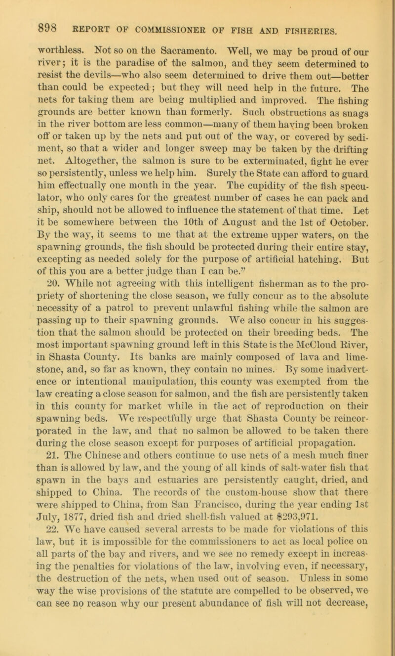worthless. Not so on the Sacramento. Well, we may be proud of our river; it is the paradise of the salmon, and they seem determined to resist the devils—who also seem determined to drive them out—better than could be expected ; but they will need help in the future. The nets for taking them are being multiplied and improved. The fishing grounds are better known than formerly. Such obstructions as snags in the river bottom are less common—many of them having been broken off or taken up by the nets and put out of the way, or covered by sedi- ment, so that a wider and longer sweep may be taken by the drifting net. Altogether, the salmon is sure to be exterminated, fight he ever so persistently, unless we help him. Surely the State can afford to guard him effectually one month in the year. The cupidity of the fish specu- lator, who only cares for the greatest number of cases he can pack and ship, should not be allowed to influence the statement of that time. Let it be somewhere between the 10th of August and the 1st of October. By the way, it seems to me that at the extreme upper waters, on the spawning grounds, the fish should be protected during their entire stay, excepting as needed solely for the purpose of artificial hatching. But of this you are a better judge than 1 can be.’7 20. While not agreeing with this intelligent fisherman as to the pro- priety of shortening the close season, we fully concur as to the absolute necessity of a patrol to prevent unlawful fishing while the salmon are passing up to their spawning grounds. We also concur in his sugges- tion that the salmon should be protected on their breeding beds. The most important spawning ground left in this State is the McCloud River, in Shasta County. Its banks are mainly composed of lava and lime- stone, and, so far as known, they contain no mines. By some inadvert- ence or intentional manipulation, this county was exempted from the law creating a close season for salmon, and the fish are persistently taken in this county for market while in the act of reproduction on their spawning beds. We respectfully urge that Shasta County be reincor- porated in the law, and that no salmon be allowed to be taken there during the close season except for purposes of artificial propagation. 21. The Chinese and others continue to use nets of a mesh much finer than is allowed by law, and the young of all kinds of salt-water fish that spawn in the bays and estuaries are persistently caught, dried, and shipped to China. The records of the custom-house show that there were shipped to China, from San Francisco, during the year ending 1st July, 1877, dried fish and dried sliell-tish valued at $293,971. 22. We have caused several arrests to be made for violations of this law, but it is impossible for the commissioners to act as local police on all parts of the bay and rivers, and we see no remedy except in increas- ing the penalties for violations of the law, involving even, if necessary, the destruction of the nets, when used out of season. Unless in some way the wise provisions of the statute are compelled to be observed, we can see no reason why our present abundance of fish will not decrease,